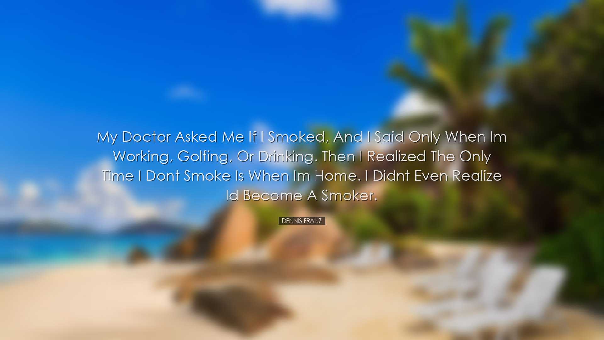 My doctor asked me if I smoked, and I said only when Im working, g