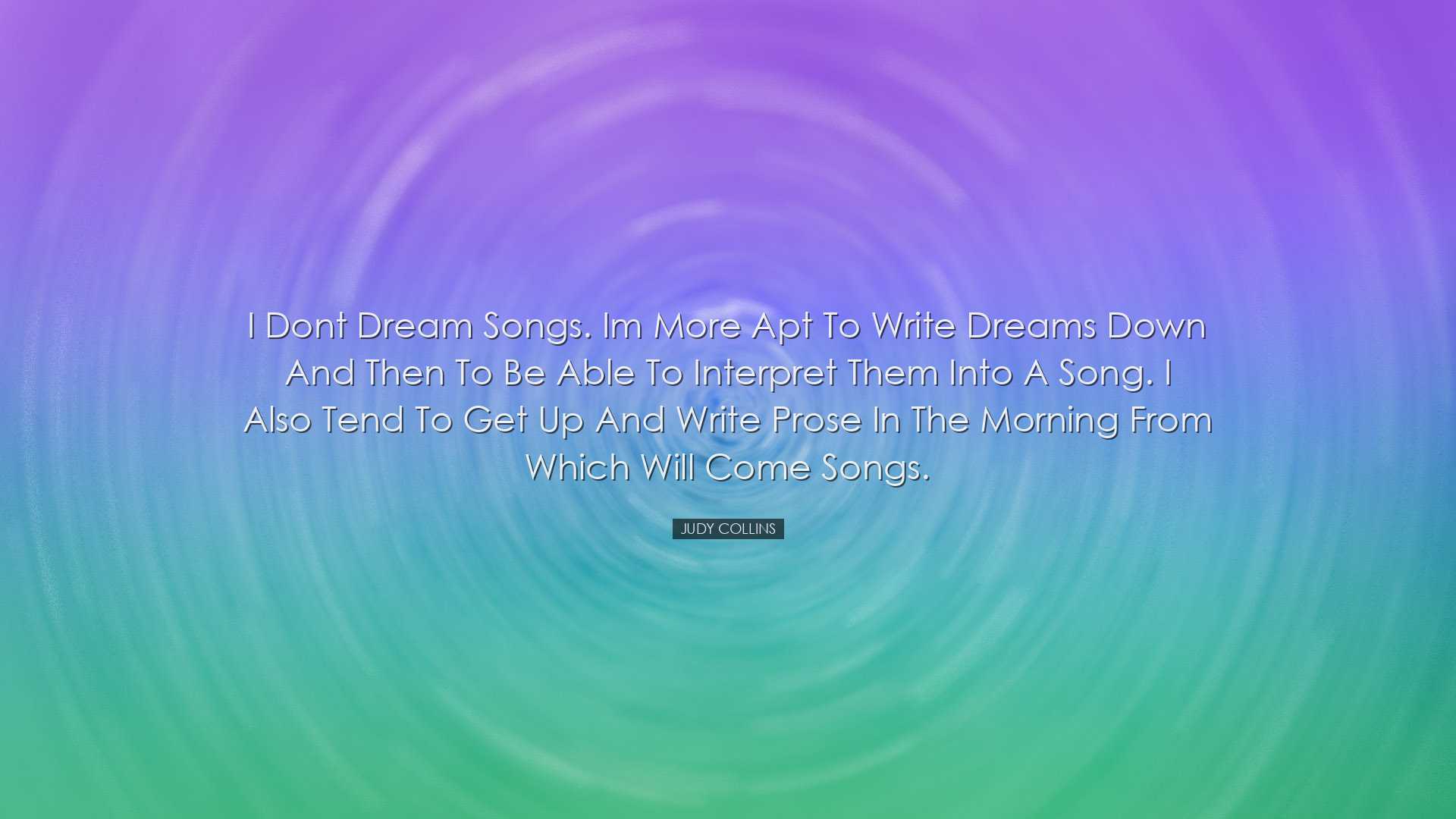 I dont dream songs. Im more apt to write dreams down and then to b