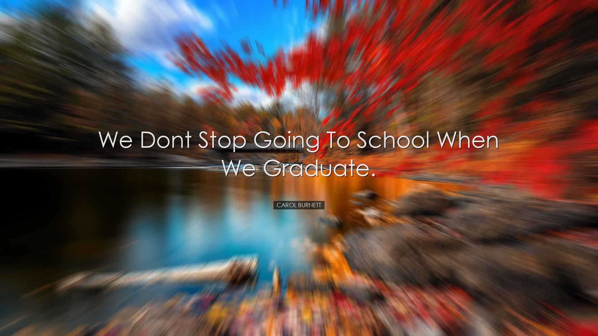 We dont stop going to school when we graduate. - Carol Burnett