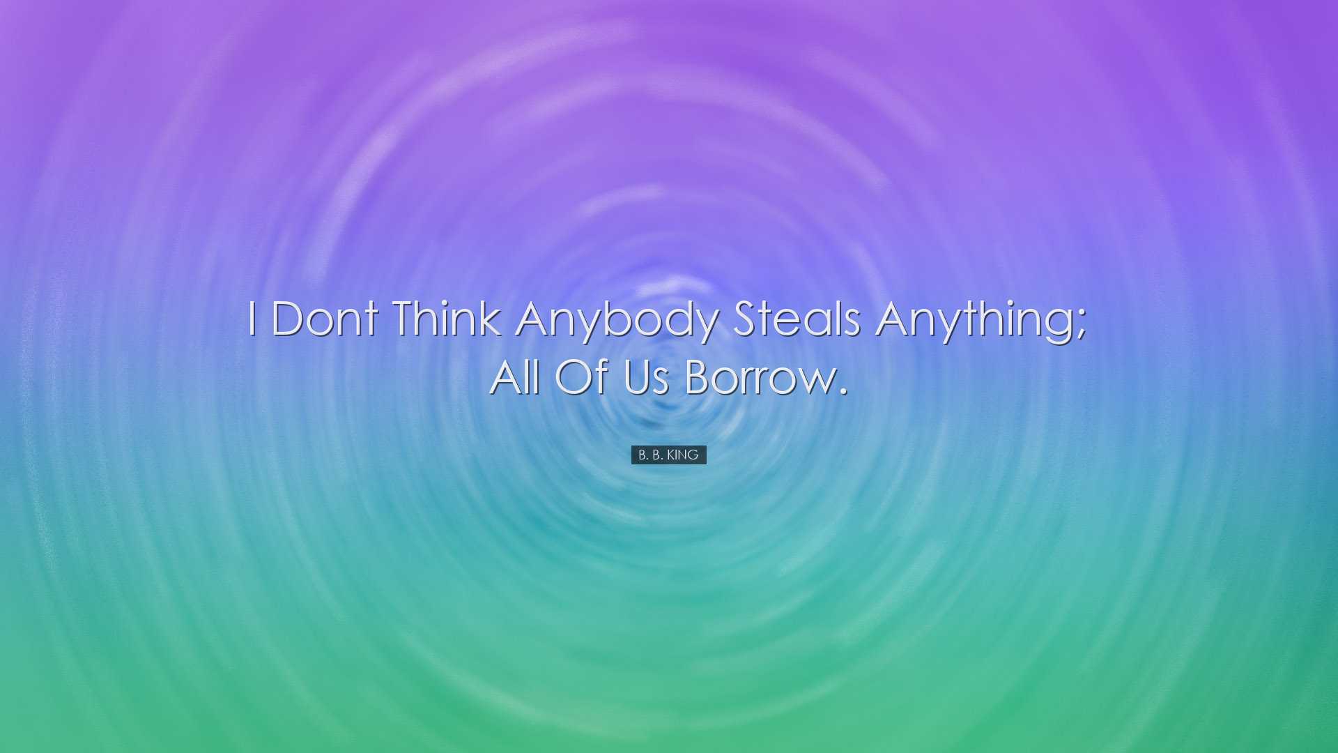 I dont think anybody steals anything; all of us borrow. - B. B. Ki