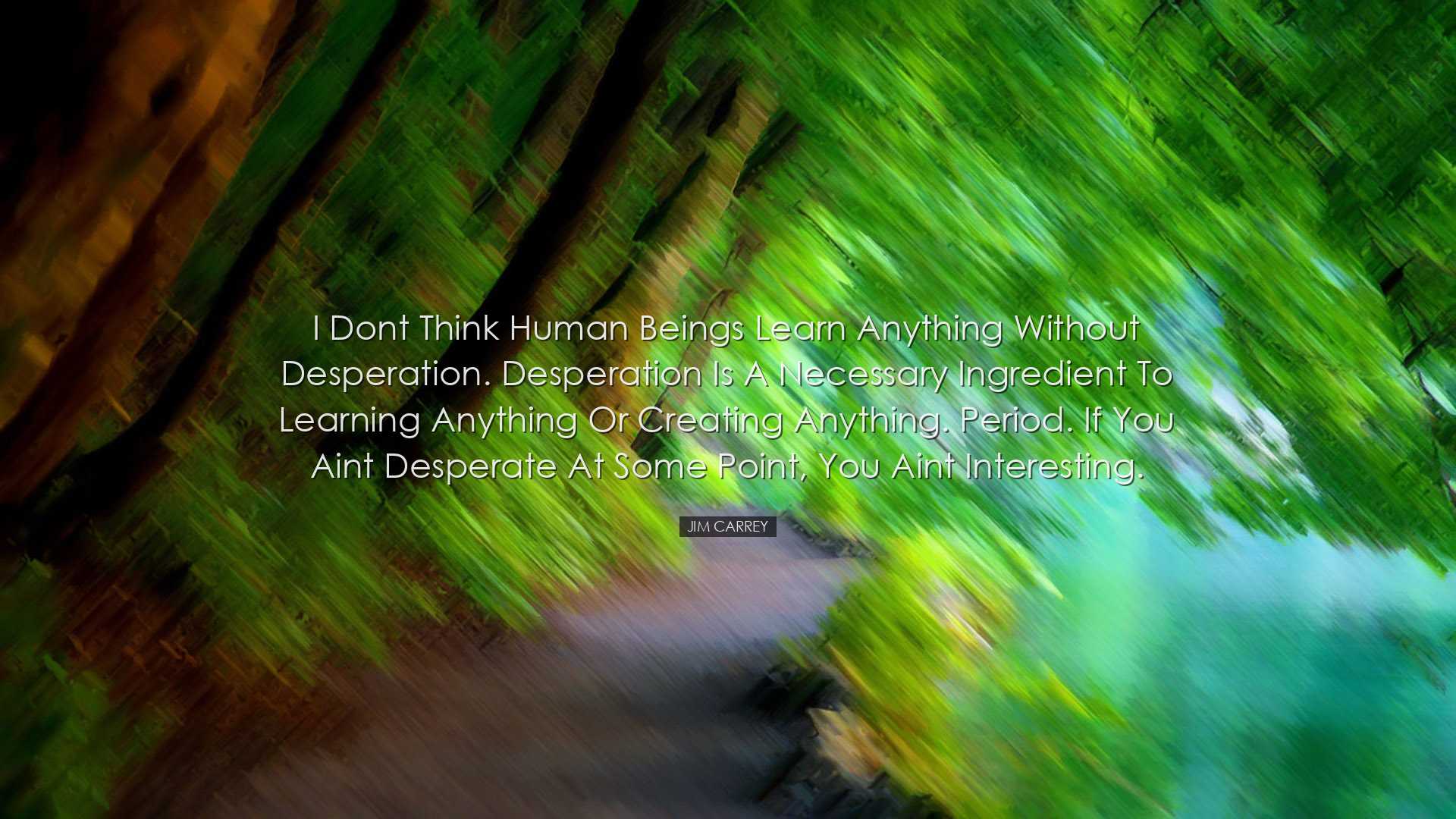 I dont think human beings learn anything without desperation. Desp