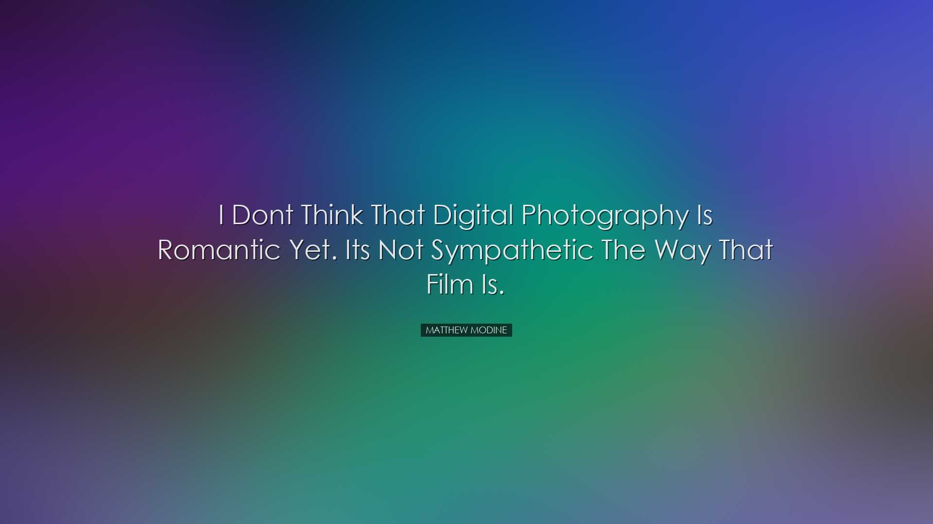 I dont think that digital photography is romantic yet. Its not sym