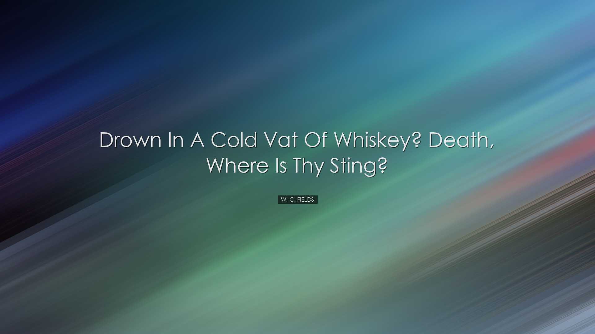 Drown in a cold vat of whiskey? Death, where is thy sting? - W. C.