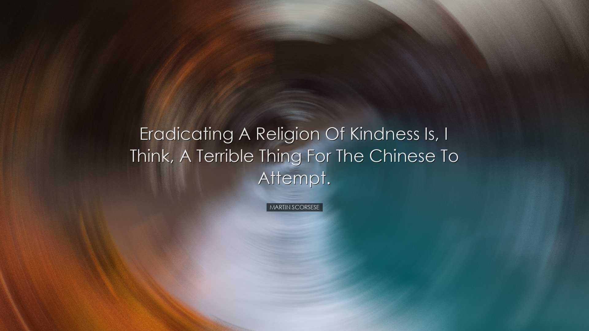 Eradicating a religion of kindness is, I think, a terrible thing f