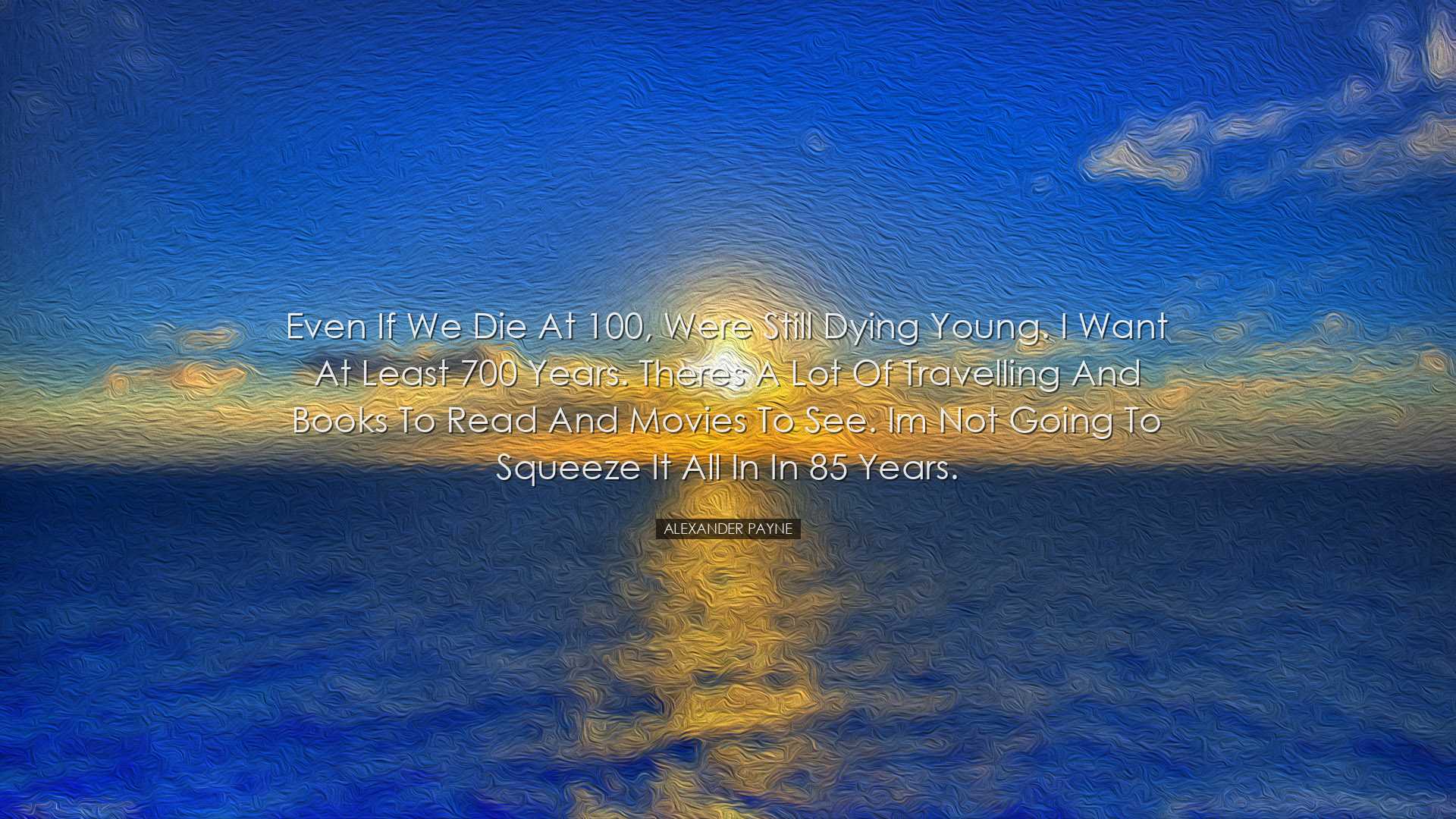 Even if we die at 100, were still dying young. I want at least 700