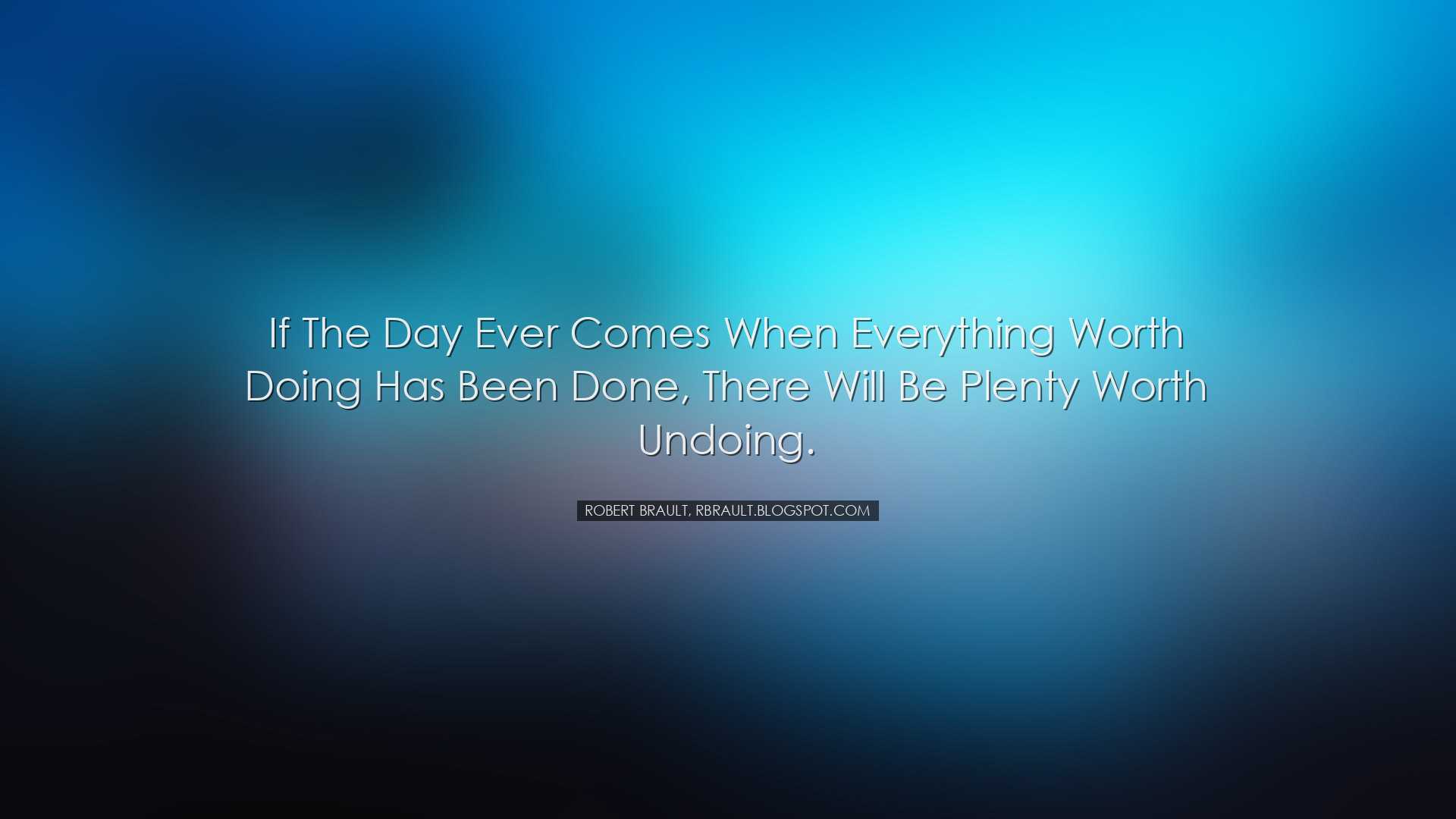 If the day ever comes when everything worth doing has been done, t