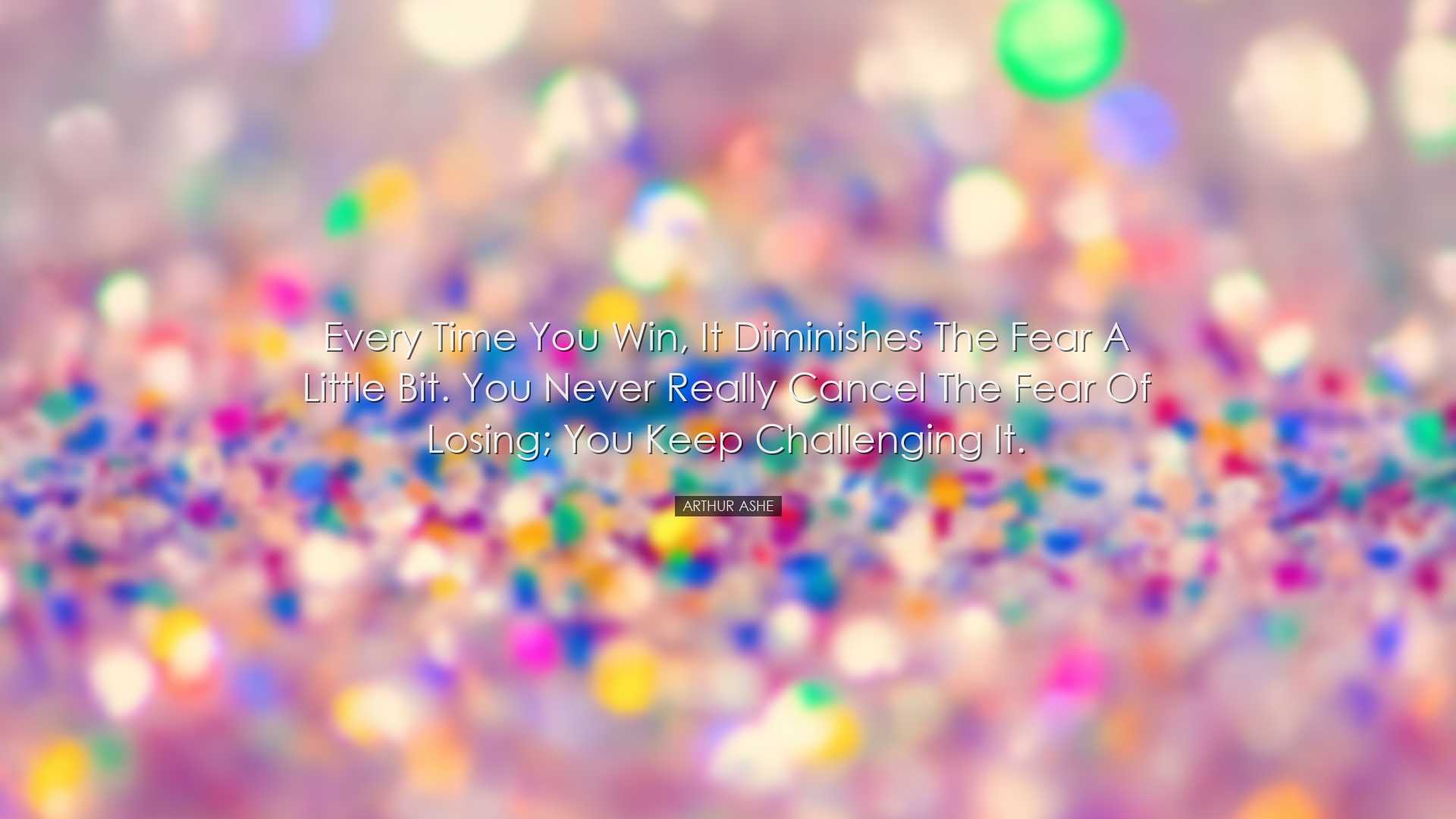 Every time you win, it diminishes the fear a little bit. You never