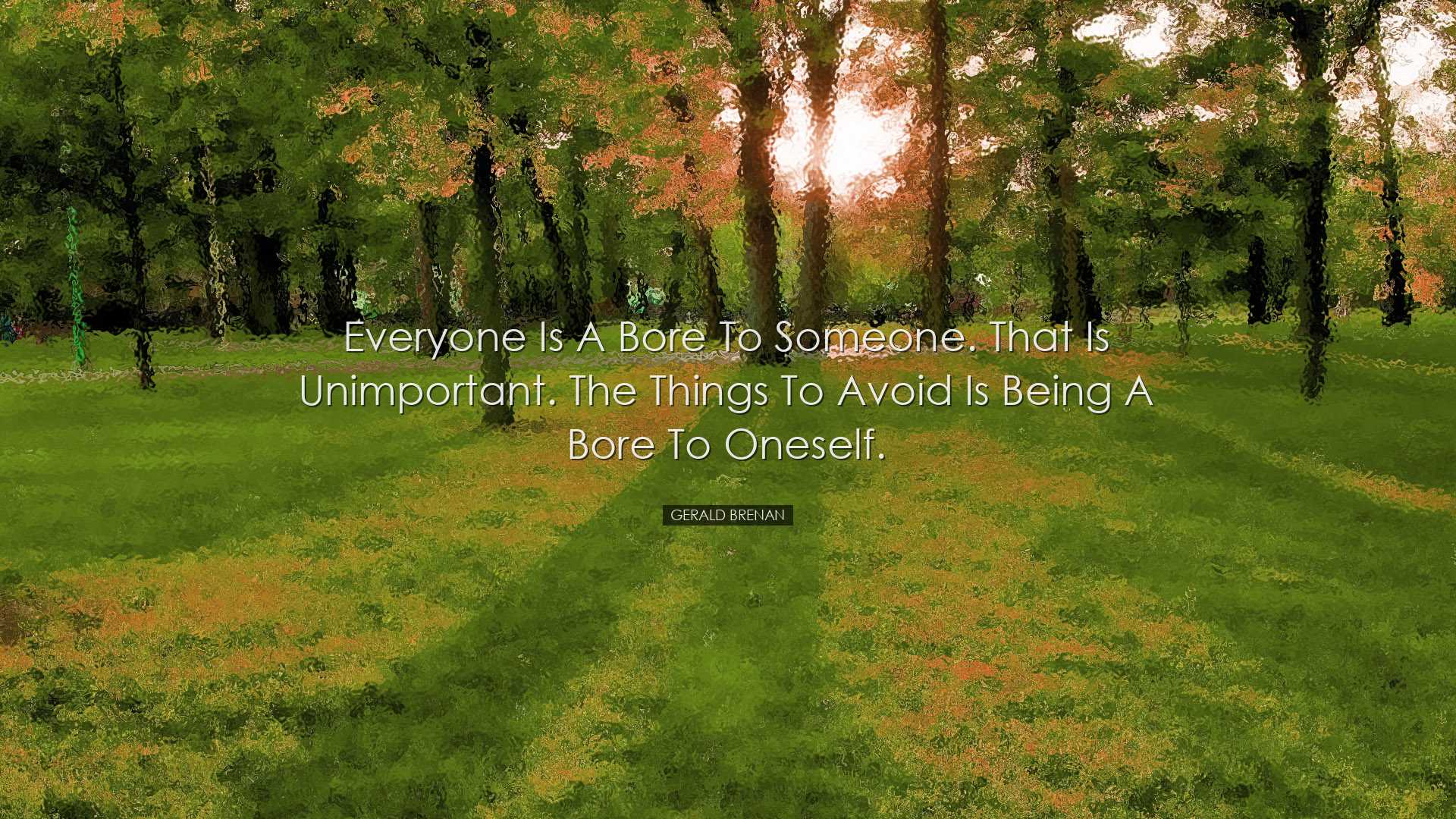 Everyone is a bore to someone. That is unimportant. The things to