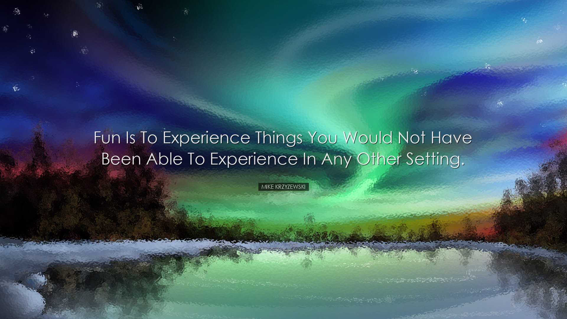 Fun is to experience things you would not have been able to experi