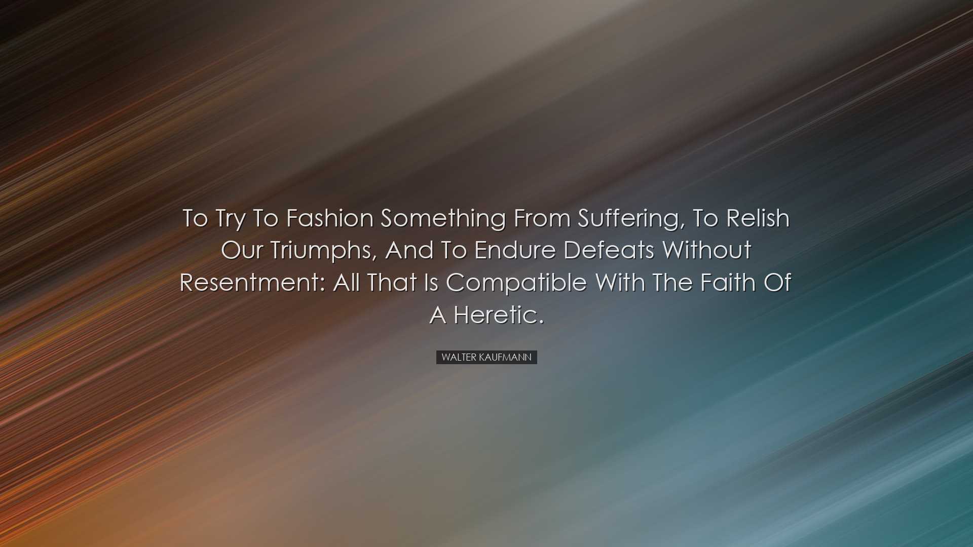 To try to fashion something from suffering, to relish our triumphs