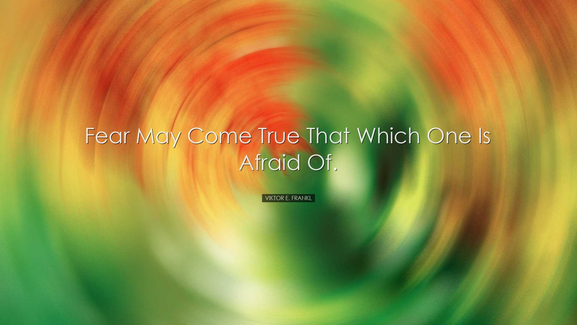 Fear may come true that which one is afraid of. - Viktor E. Frankl