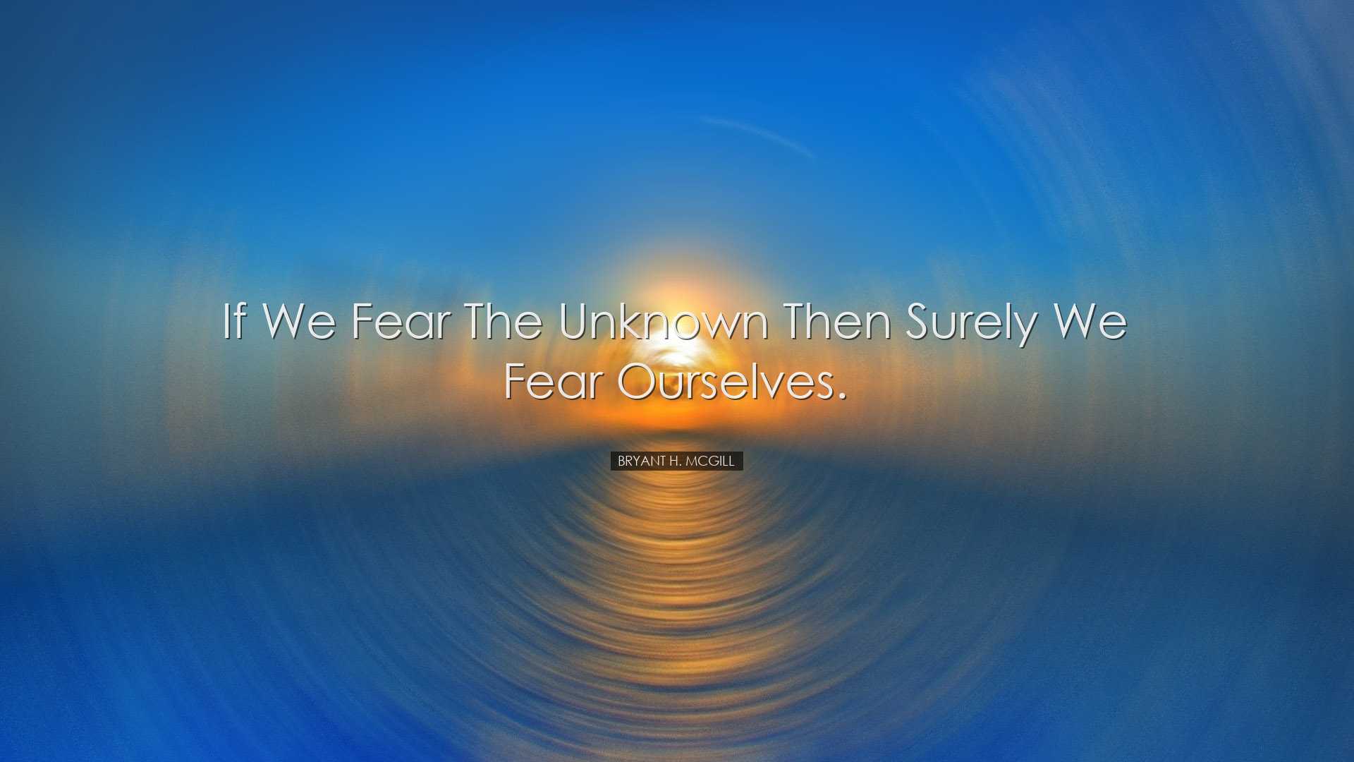 If we fear the unknown then surely we fear ourselves. - Bryant H.