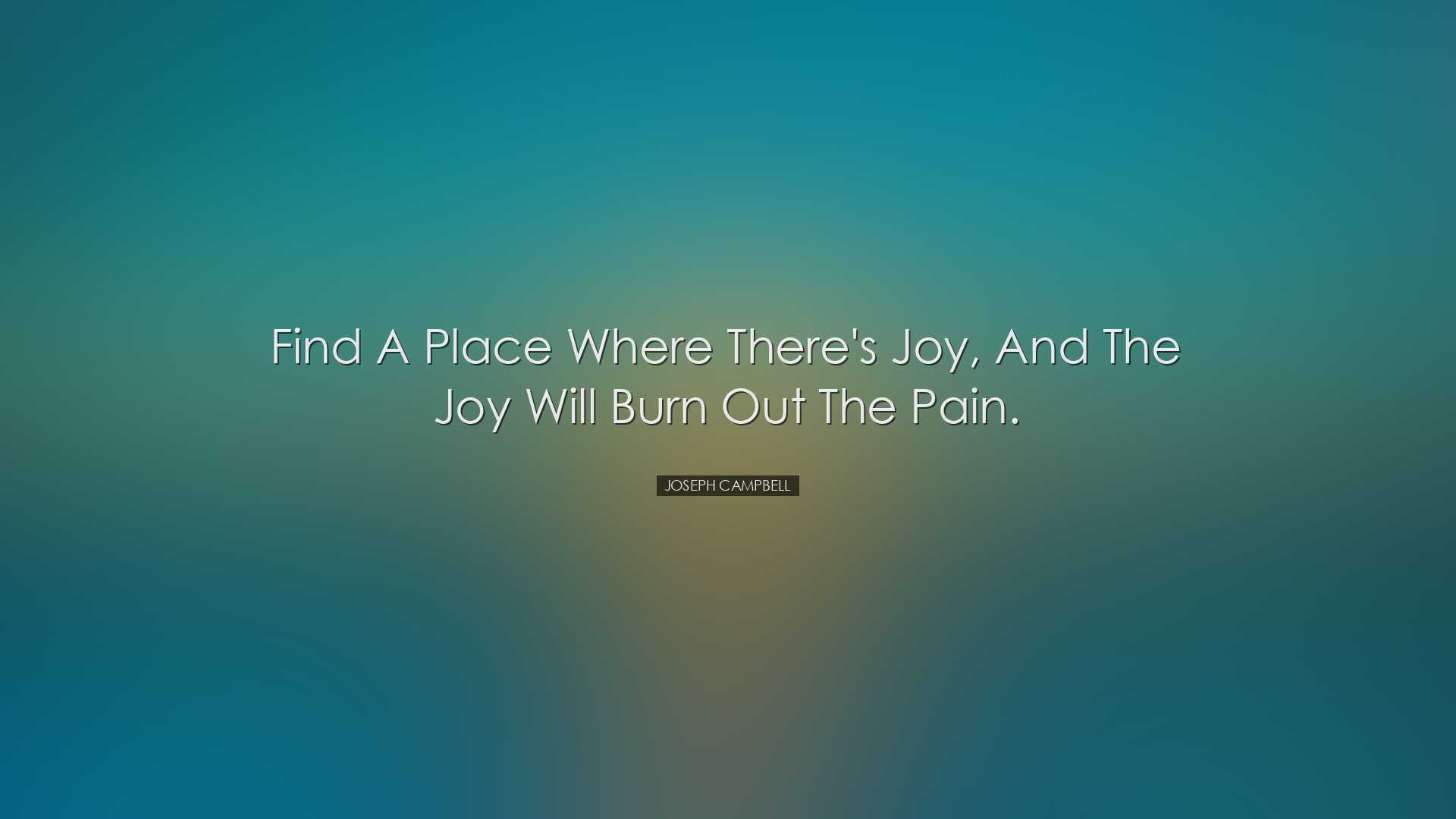 Find a place where there's joy, and the joy will burn out the pain