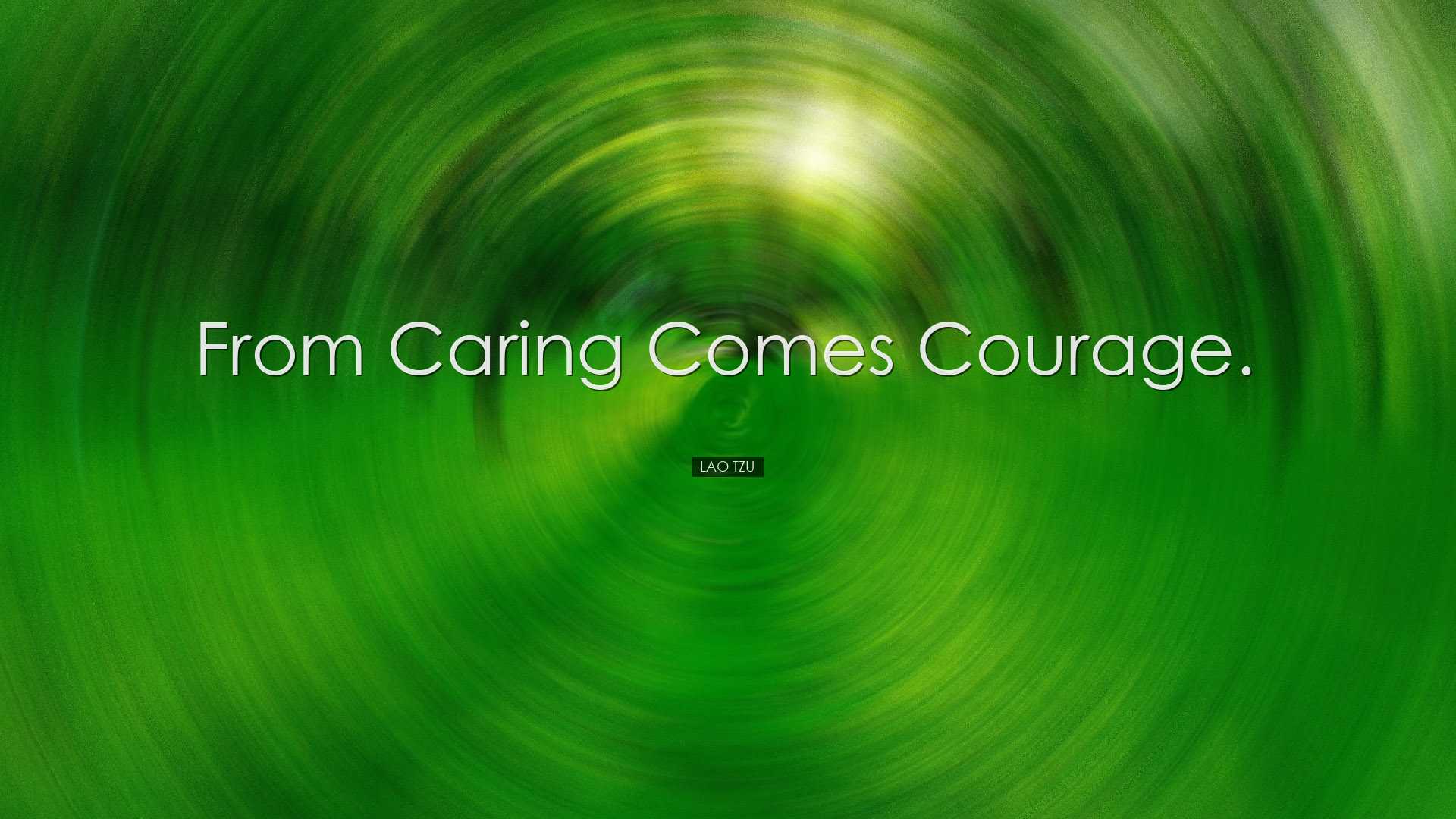 From caring comes courage. - Lao Tzu