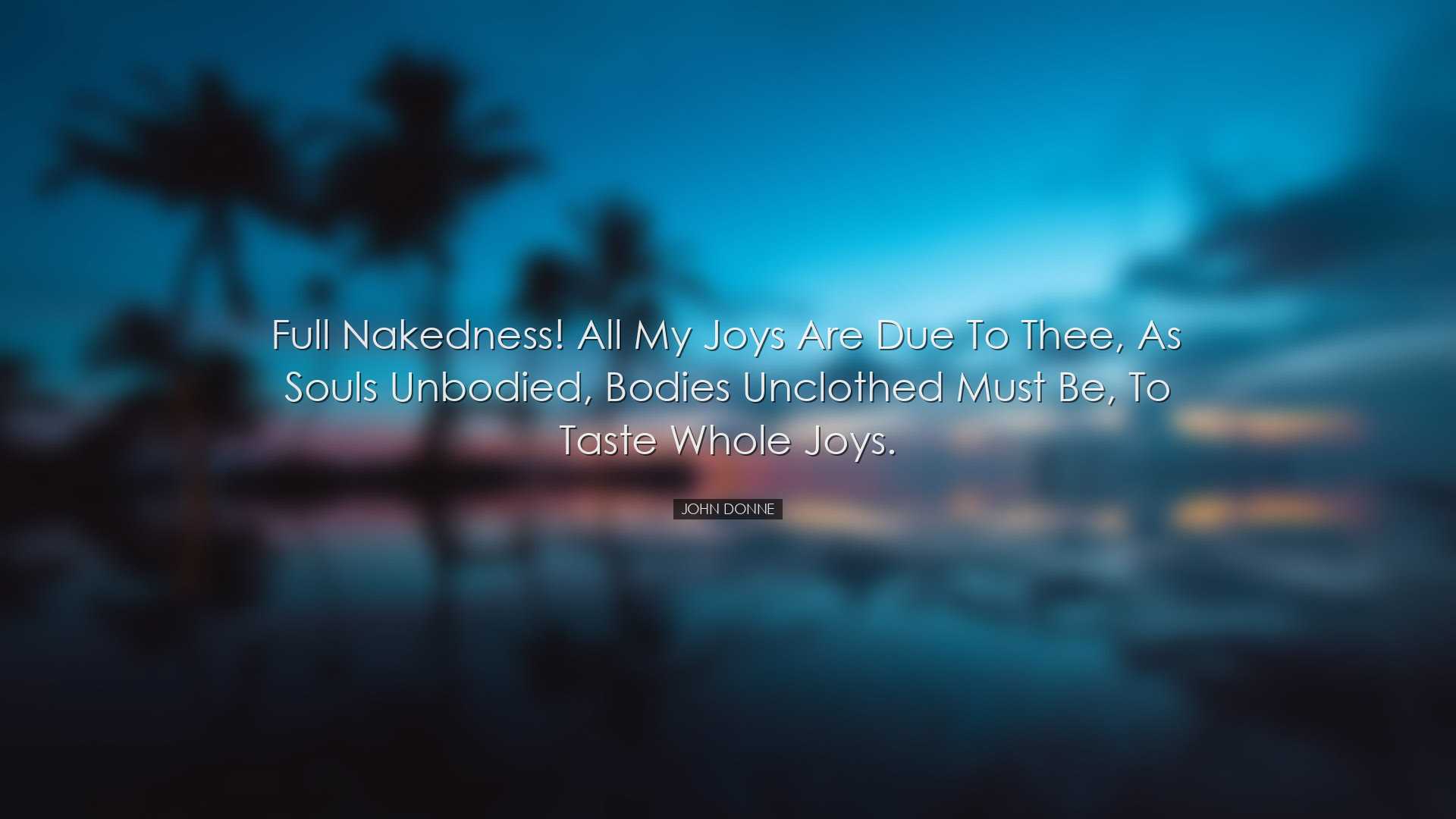 Full nakedness! All my joys are due to thee, as souls unbodied, bo