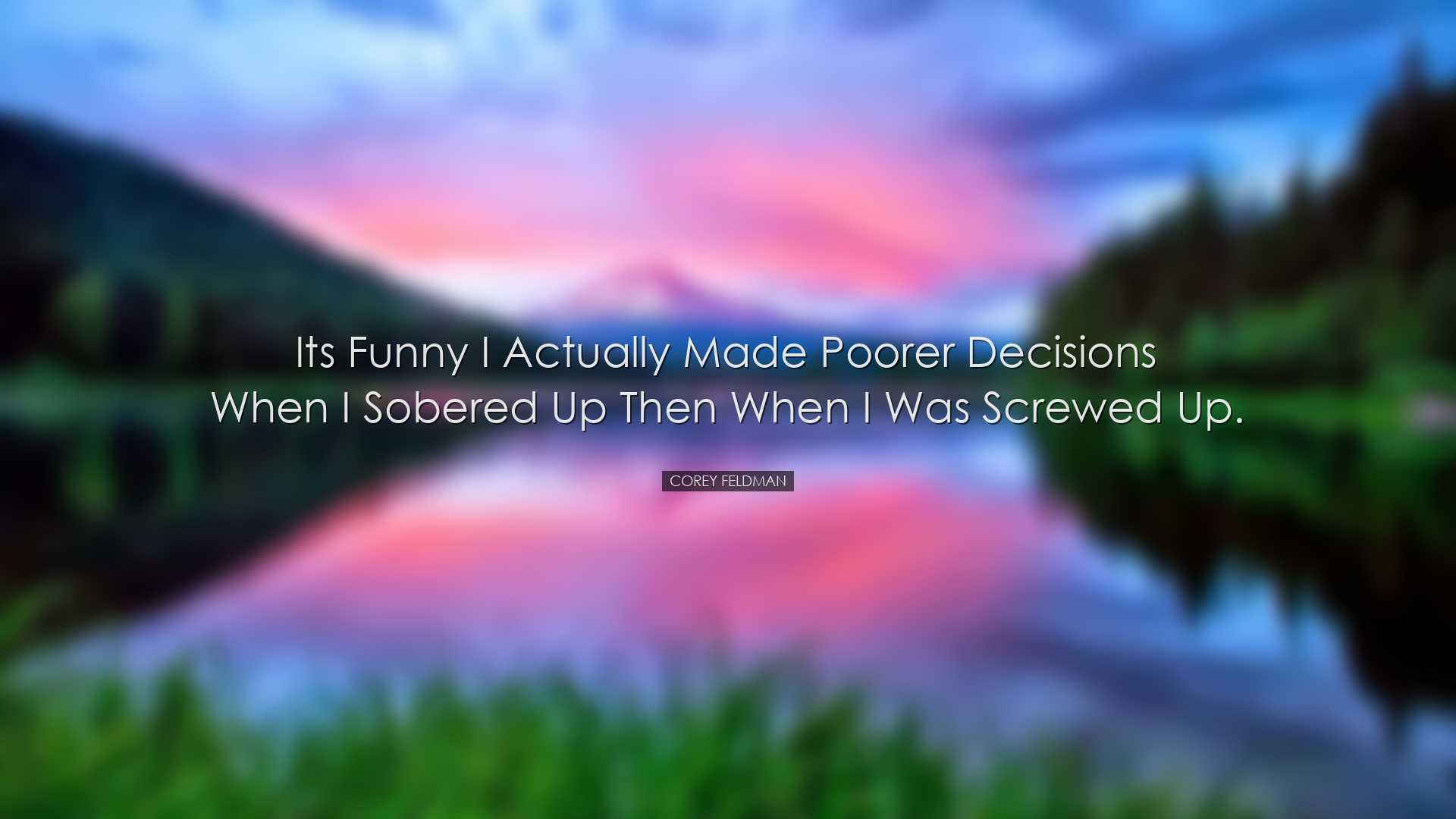 Its funny I actually made poorer decisions when I sobered up then