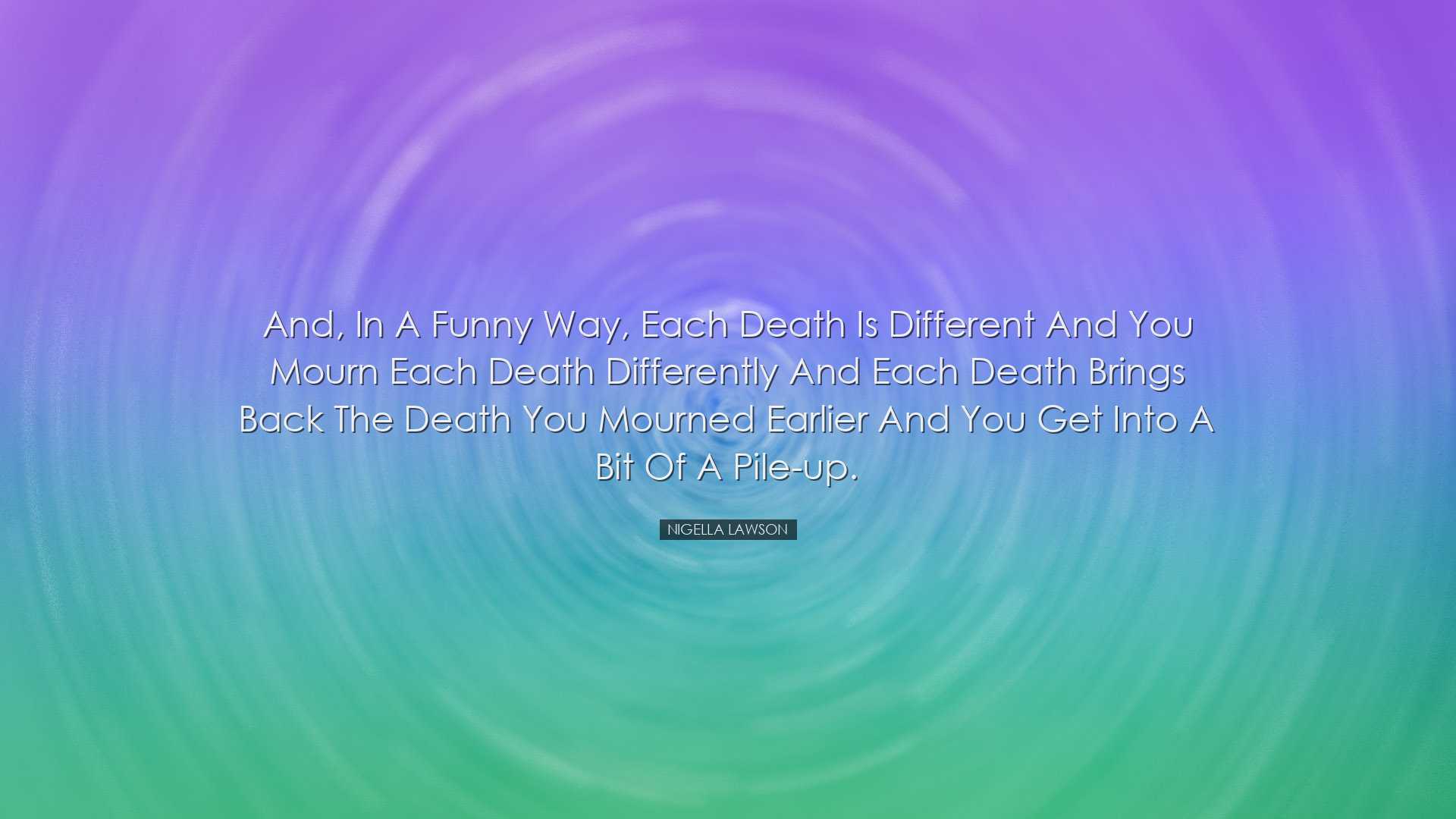 And, in a funny way, each death is different and you mourn each de
