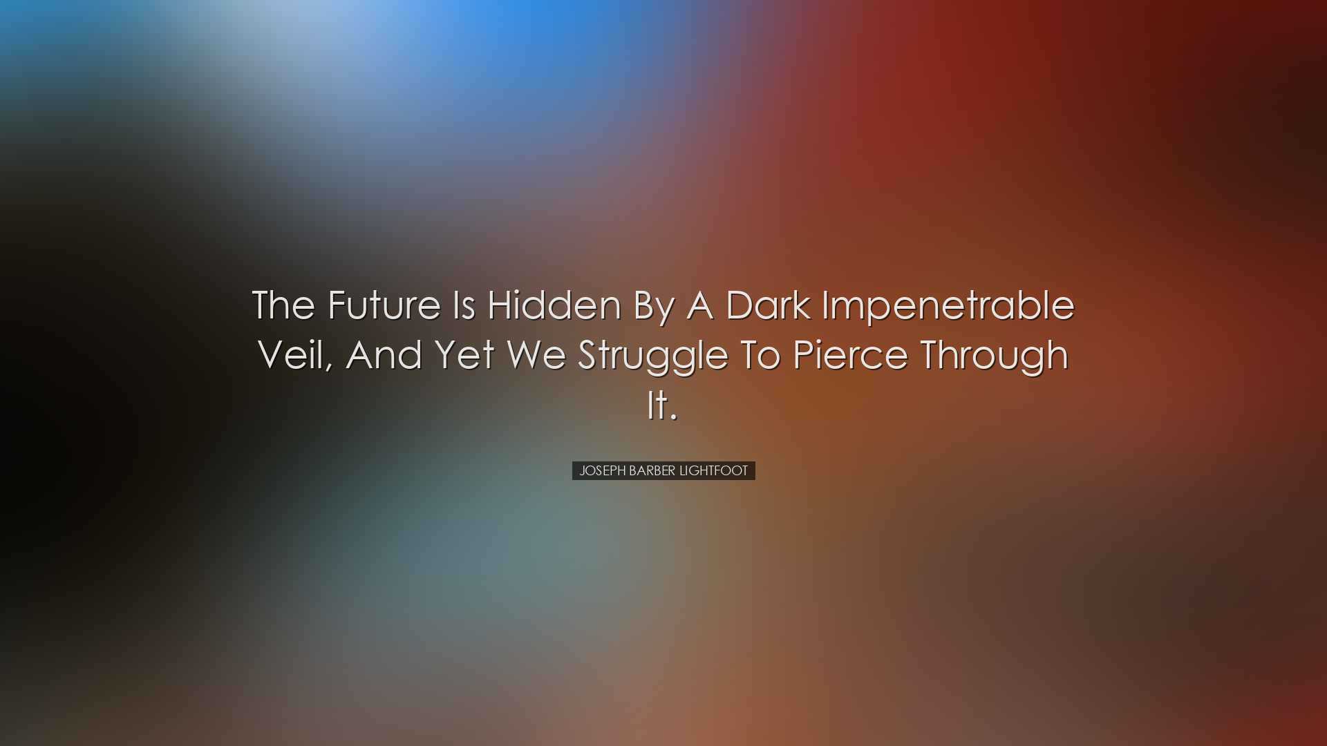 The future is hidden by a dark impenetrable veil, and yet we strug