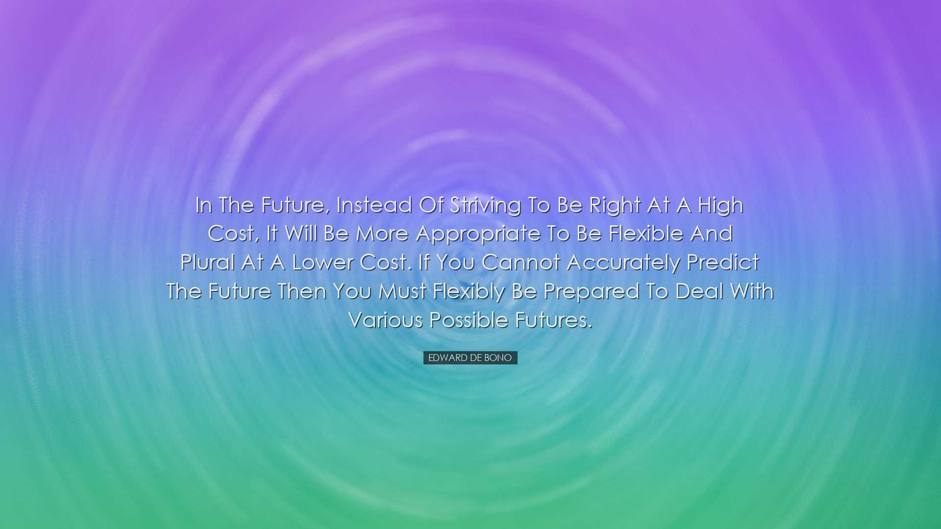 In the future, instead of striving to be right at a high cost, it