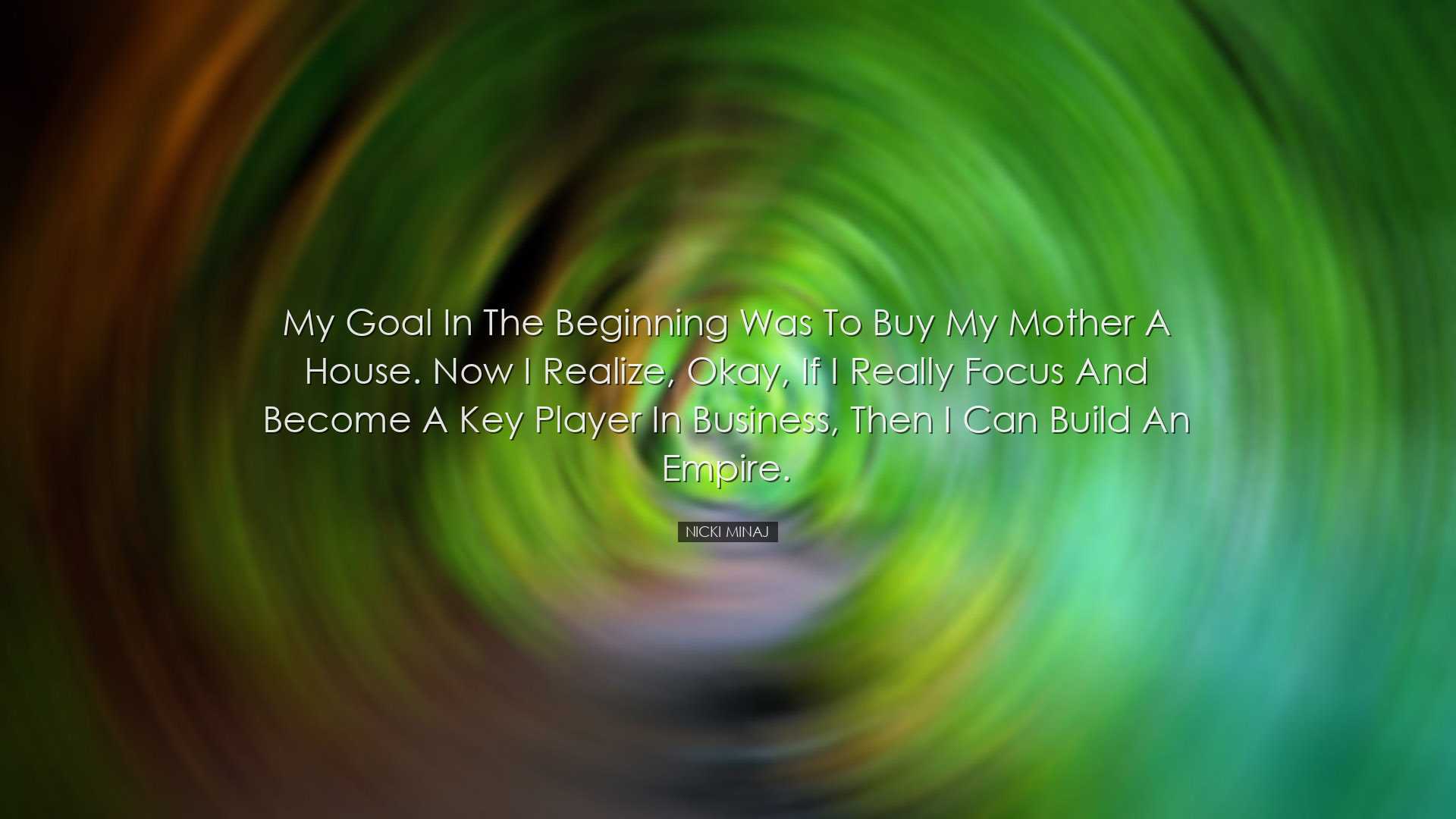 My goal in the beginning was to buy my mother a house. Now I reali