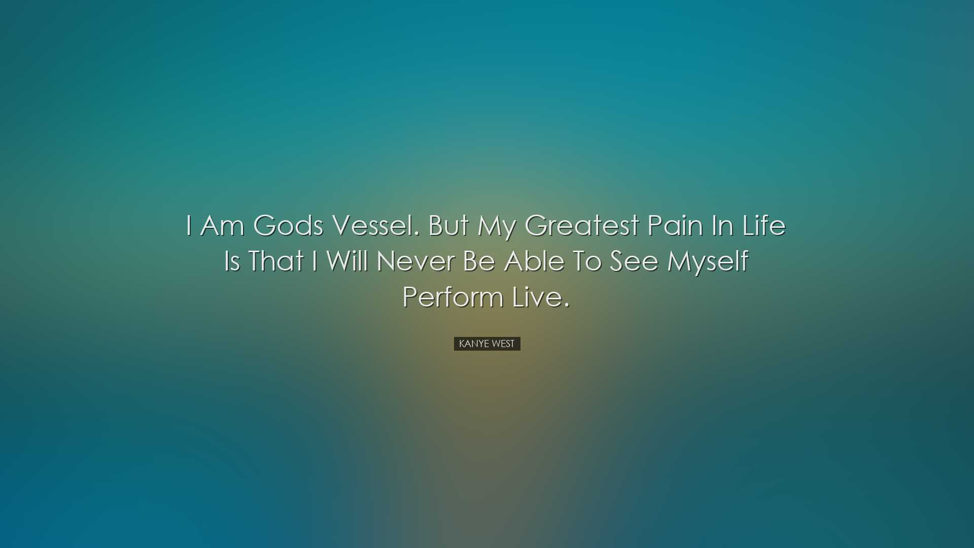 I am Gods vessel. But my greatest pain in life is that I will neve