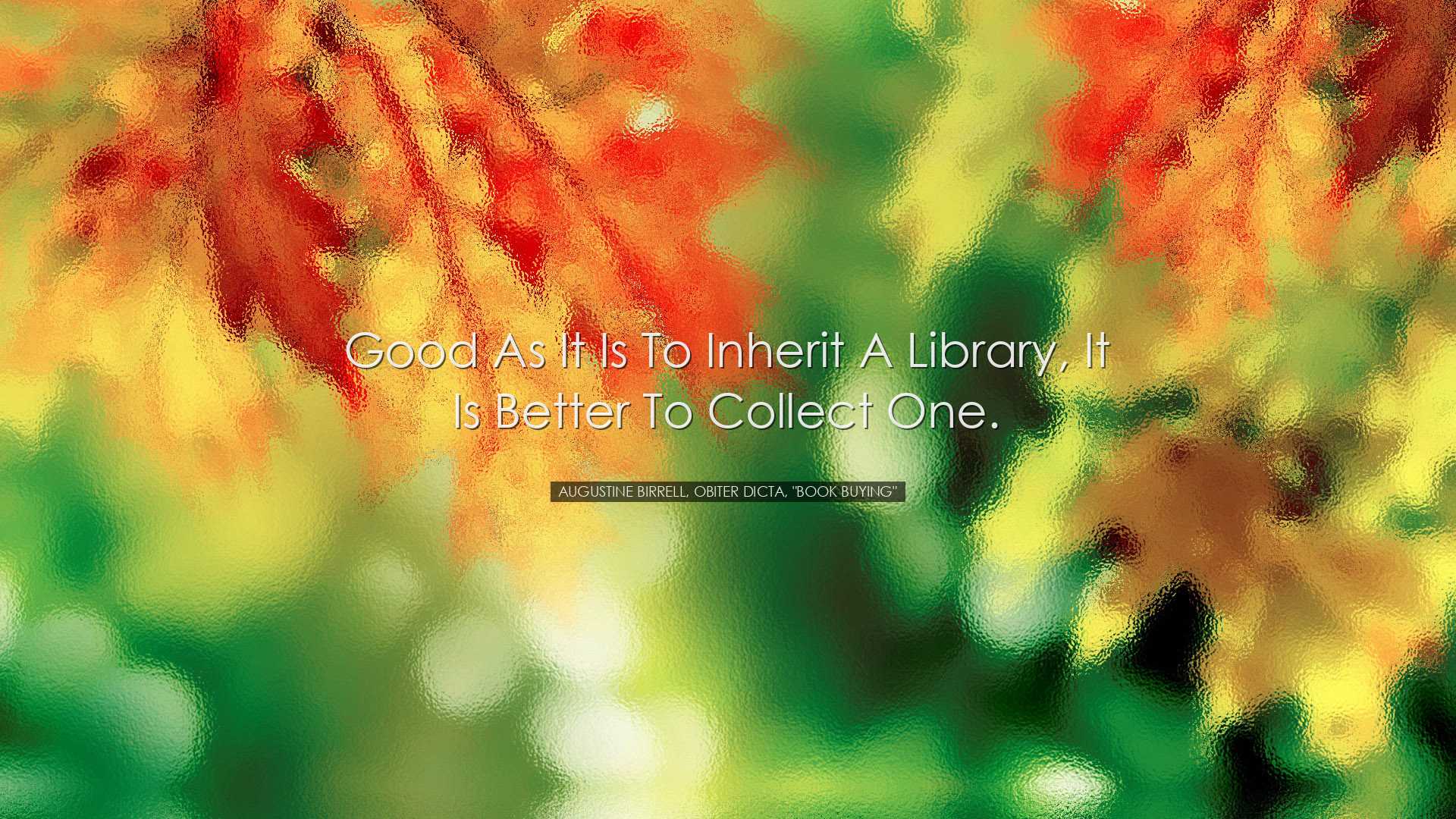 Good as it is to inherit a library, it is better to collect one. -