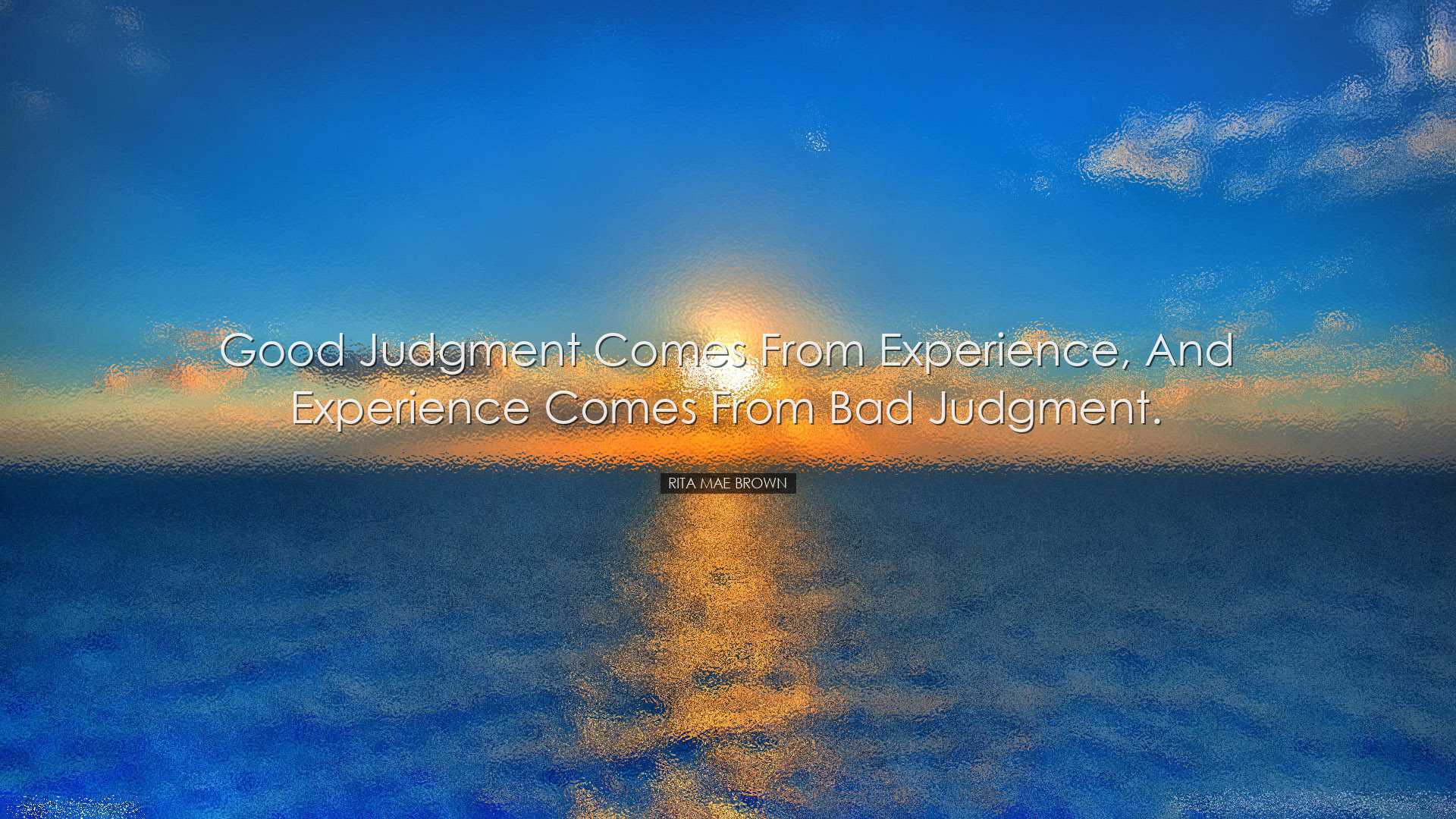 Good judgment comes from experience, and experience comes from bad