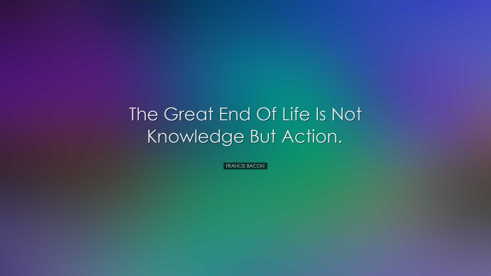 The great end of life is not knowledge but action. - Francis Bacon