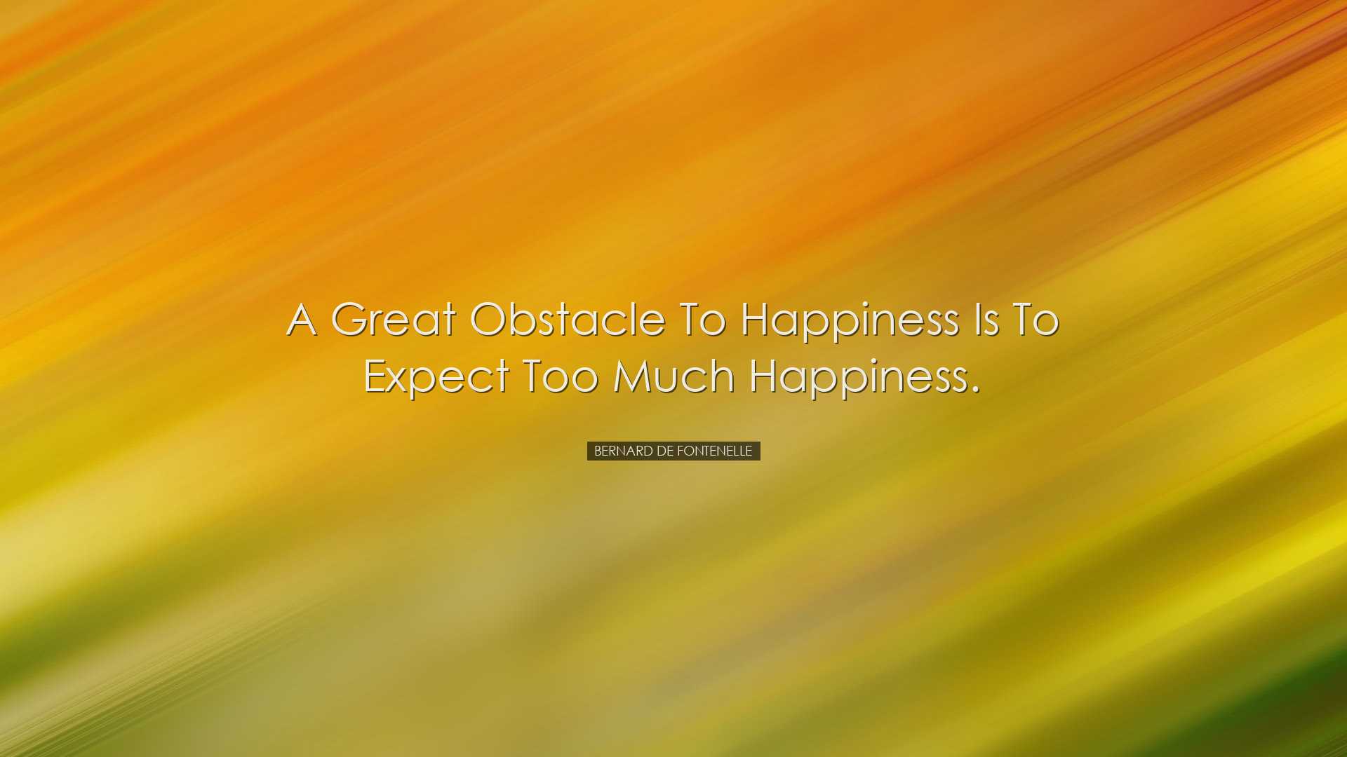 A great obstacle to happiness is to expect too much happiness. - B