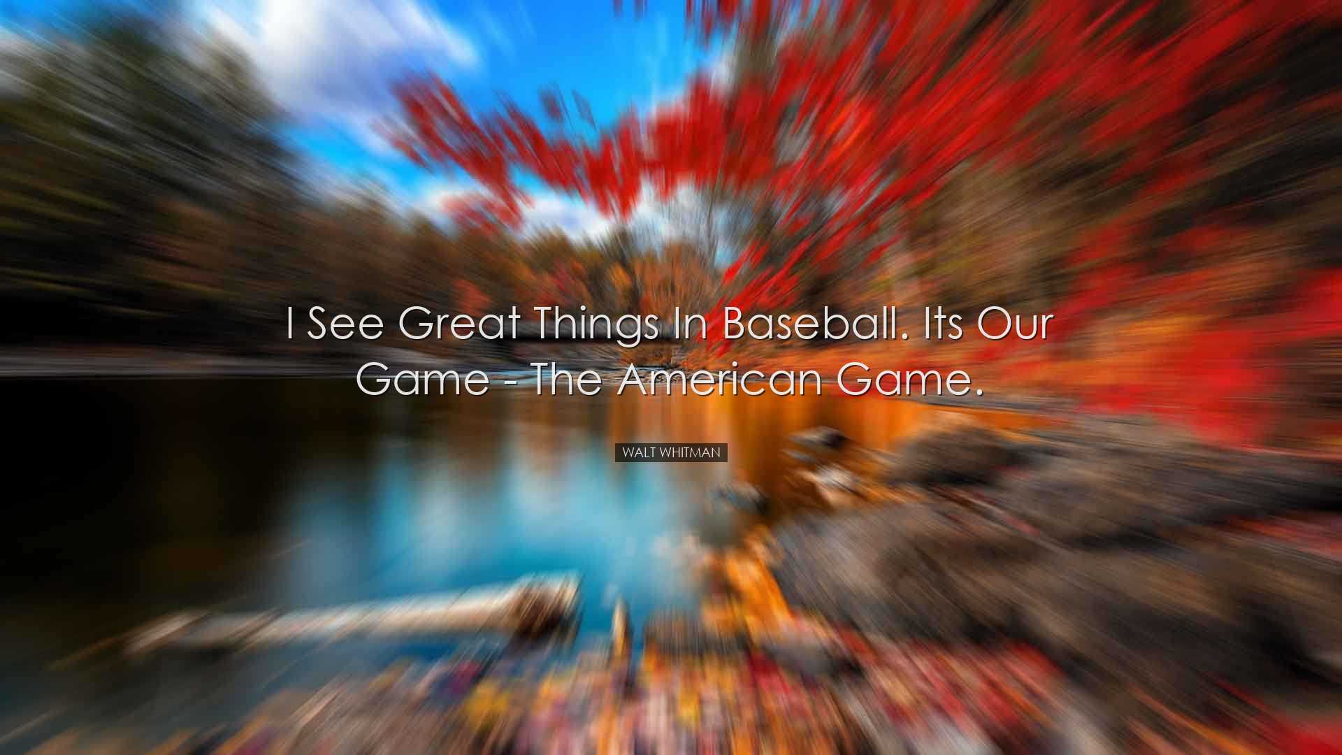 I see great things in baseball. Its our game - the American game.