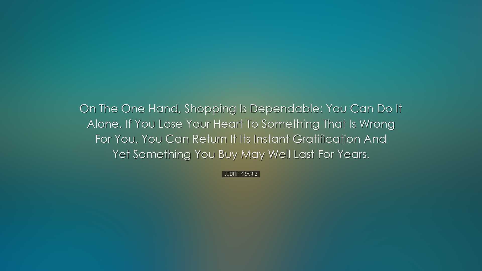 On the one hand, shopping is dependable: You can do it alone, if y