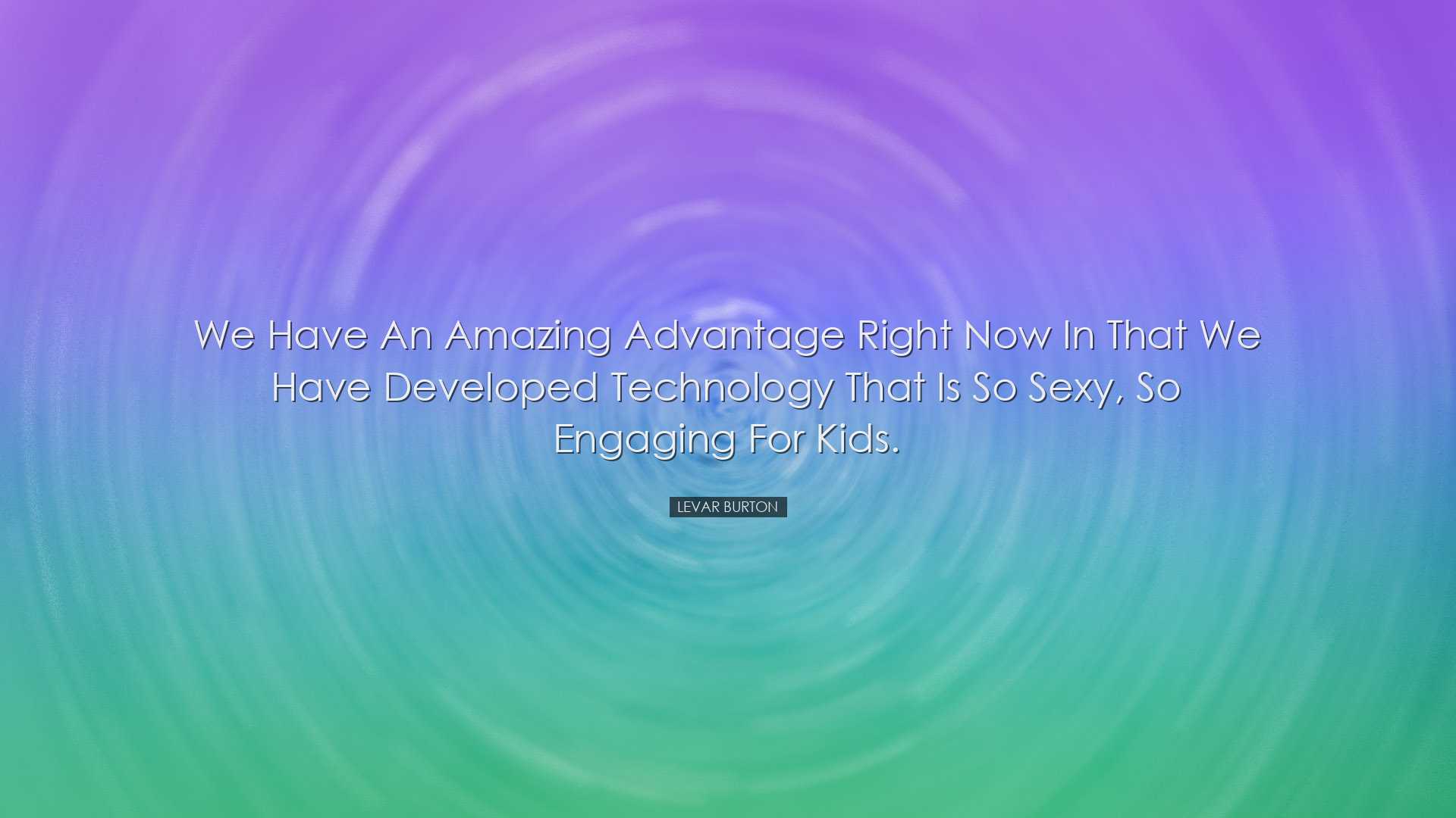 We have an amazing advantage right now in that we have developed t