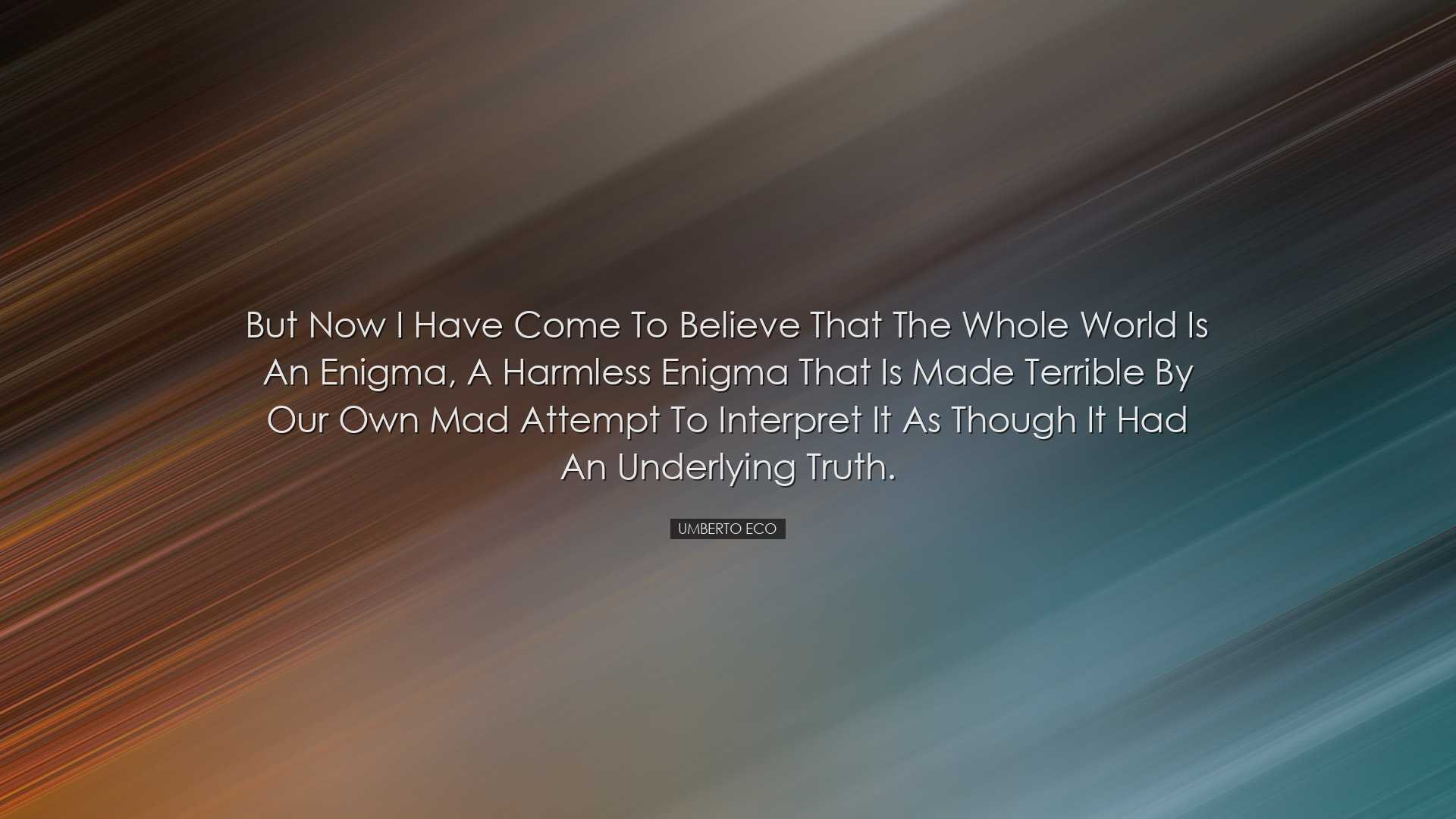 But now I have come to believe that the whole world is an enigma,