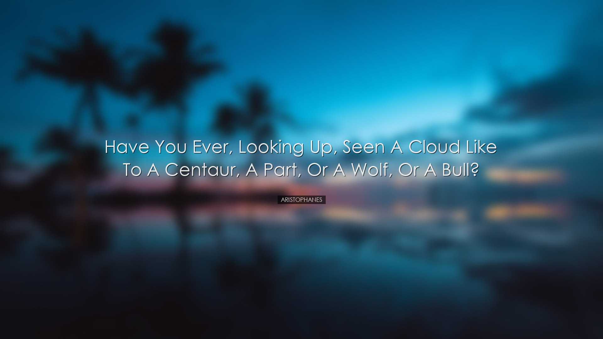 Have you ever, looking up, seen a cloud like to a Centaur, a Part,