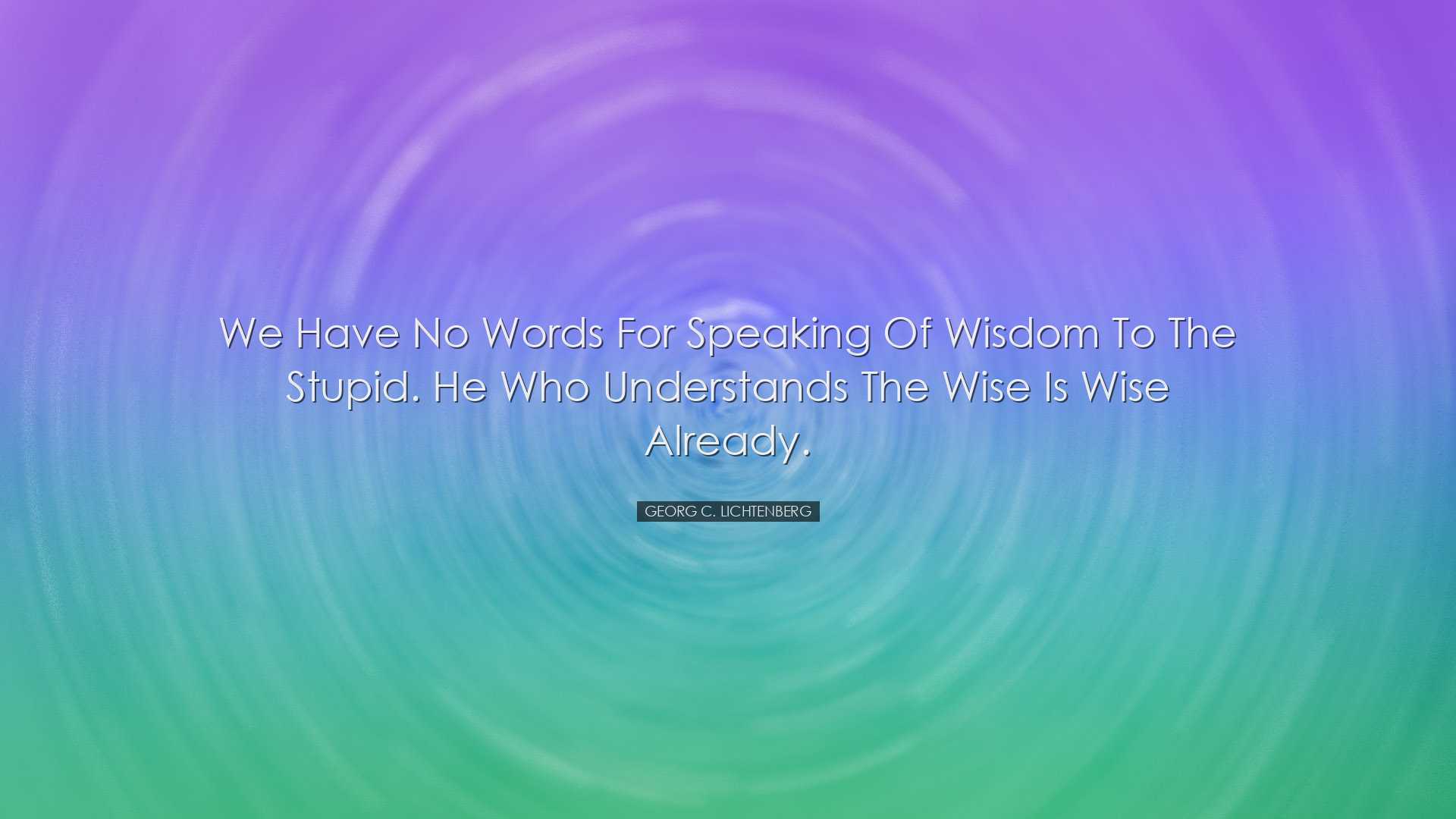 We have no words for speaking of wisdom to the stupid. He who unde