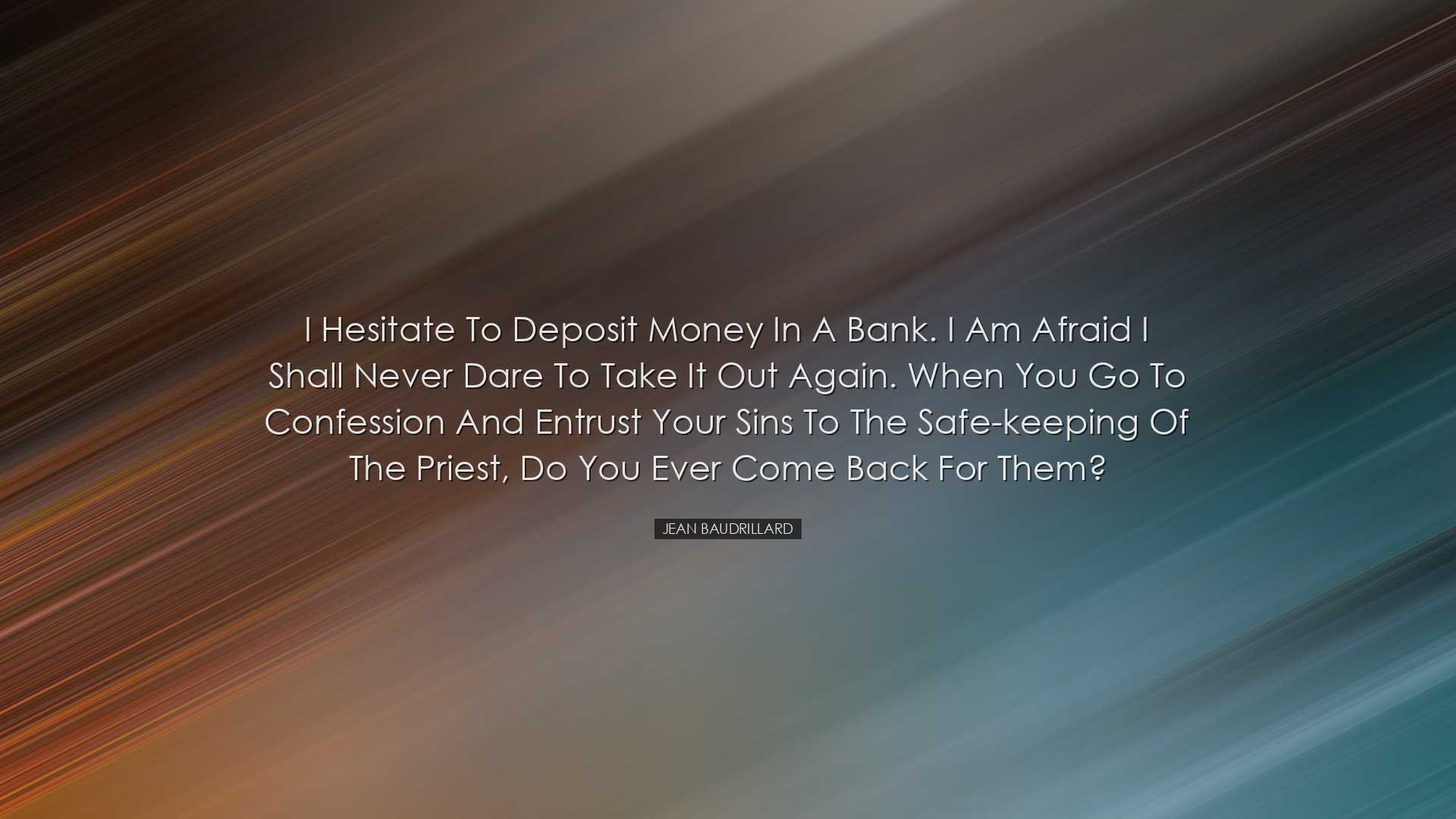 I hesitate to deposit money in a bank. I am afraid I shall never d