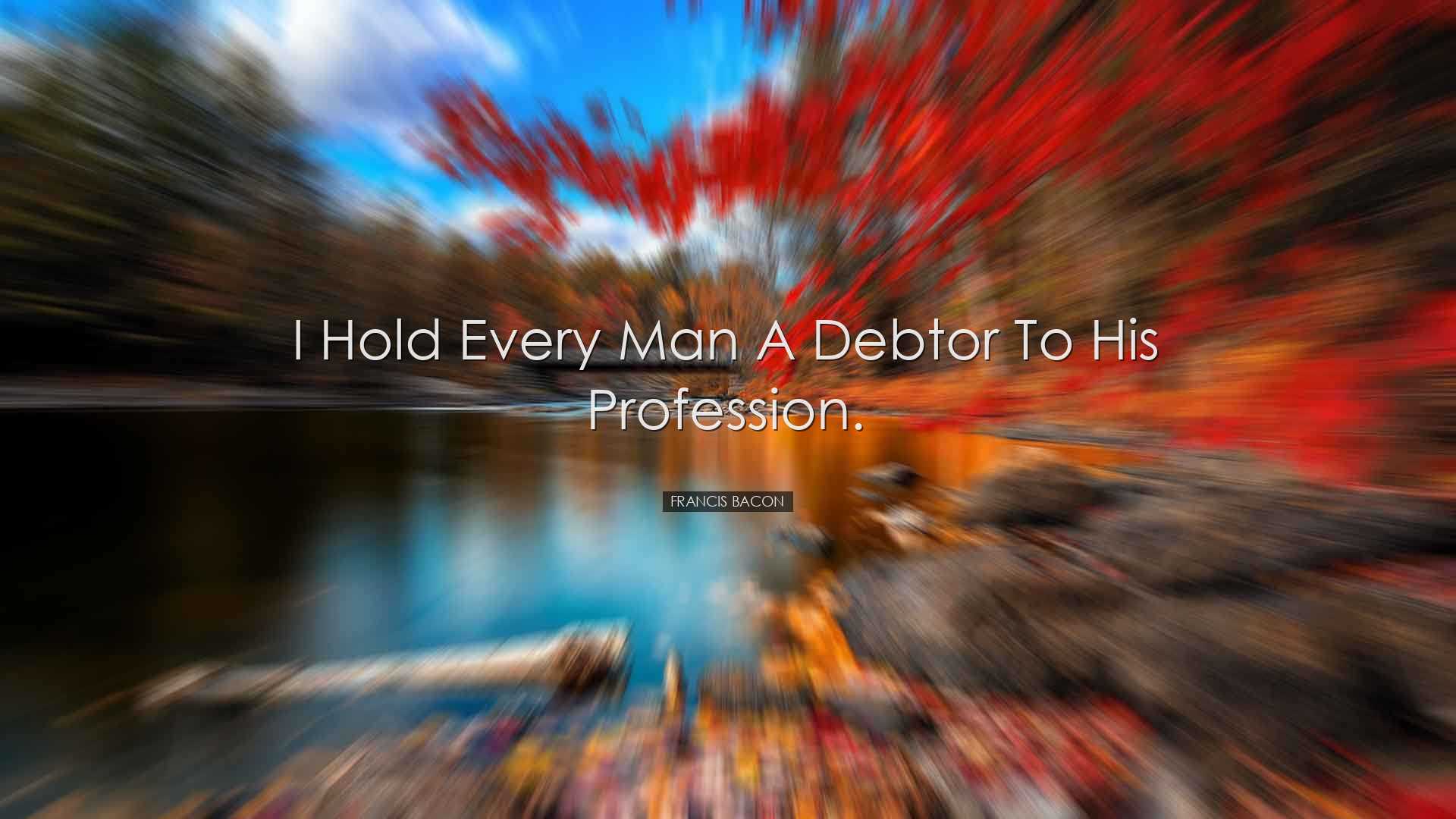 I hold every man a debtor to his profession. - Francis Bacon