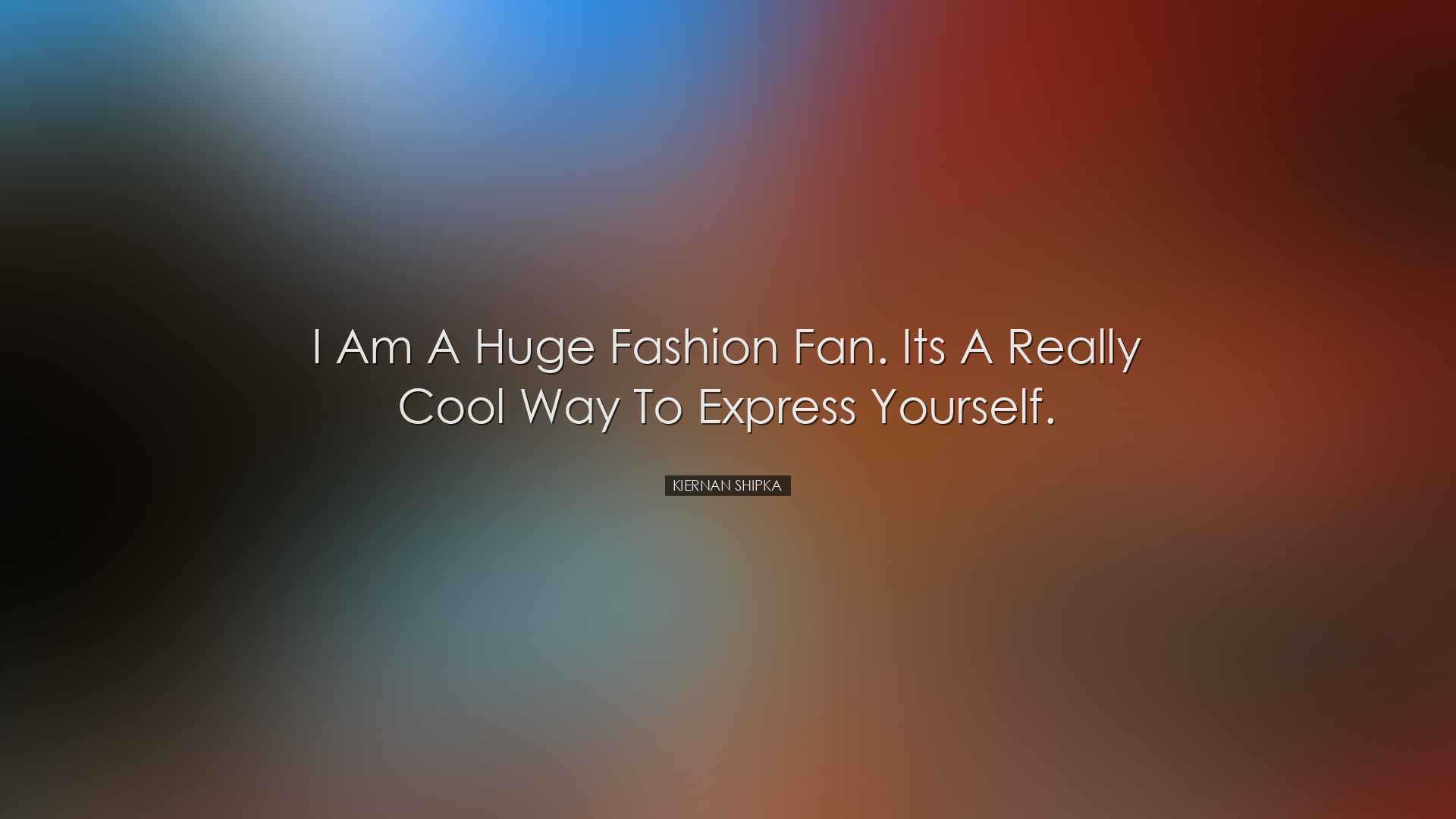 I am a huge fashion fan. Its a really cool way to express yourself