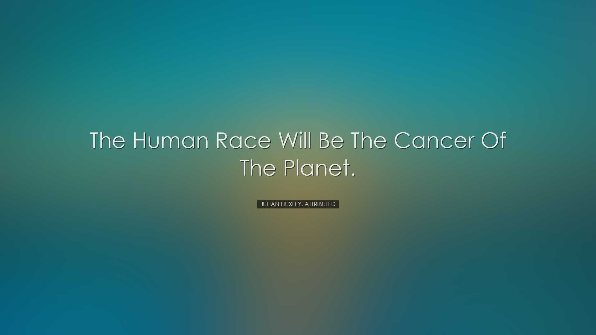 The human race will be the cancer of the planet. - Julian Huxley,