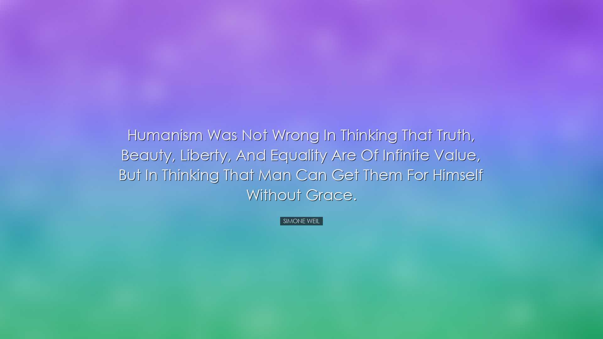 Humanism was not wrong in thinking that truth, beauty, liberty, an