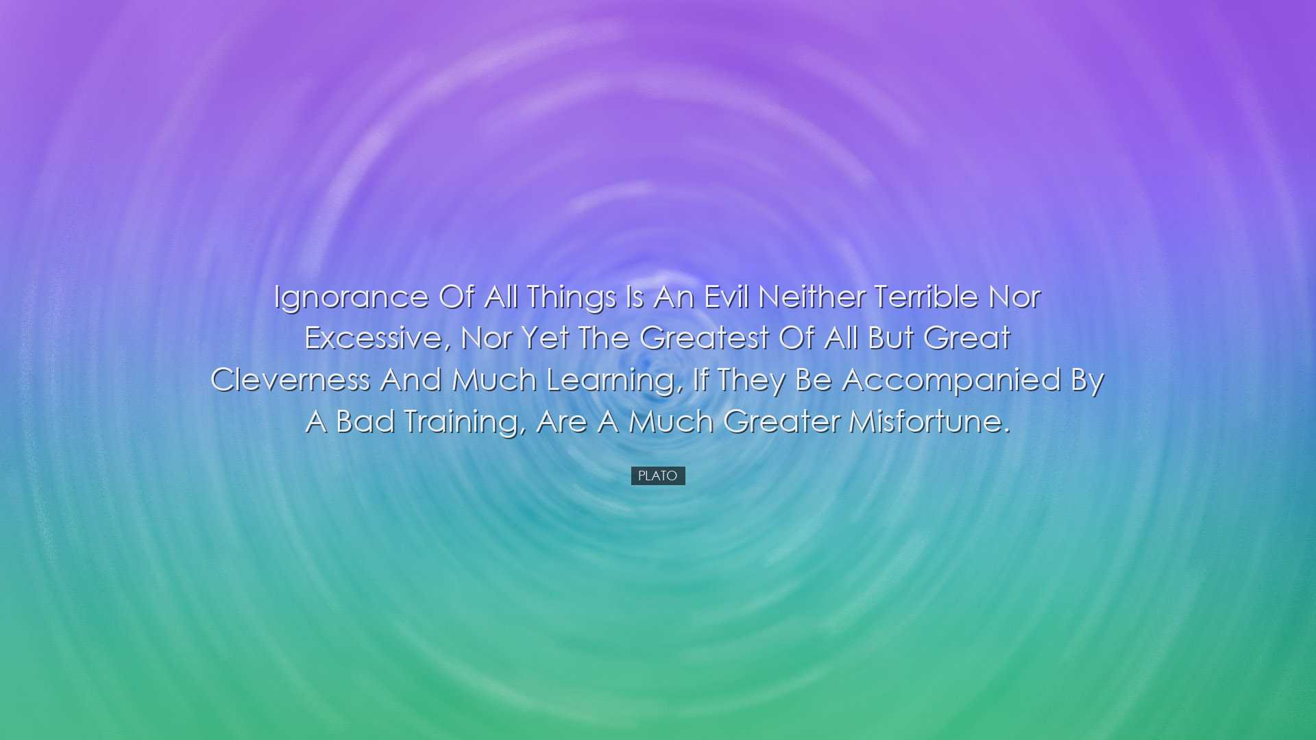 Ignorance of all things is an evil neither terrible nor excessive,