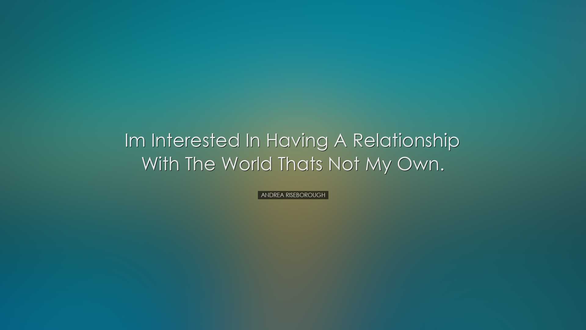 Im interested in having a relationship with the world thats not my