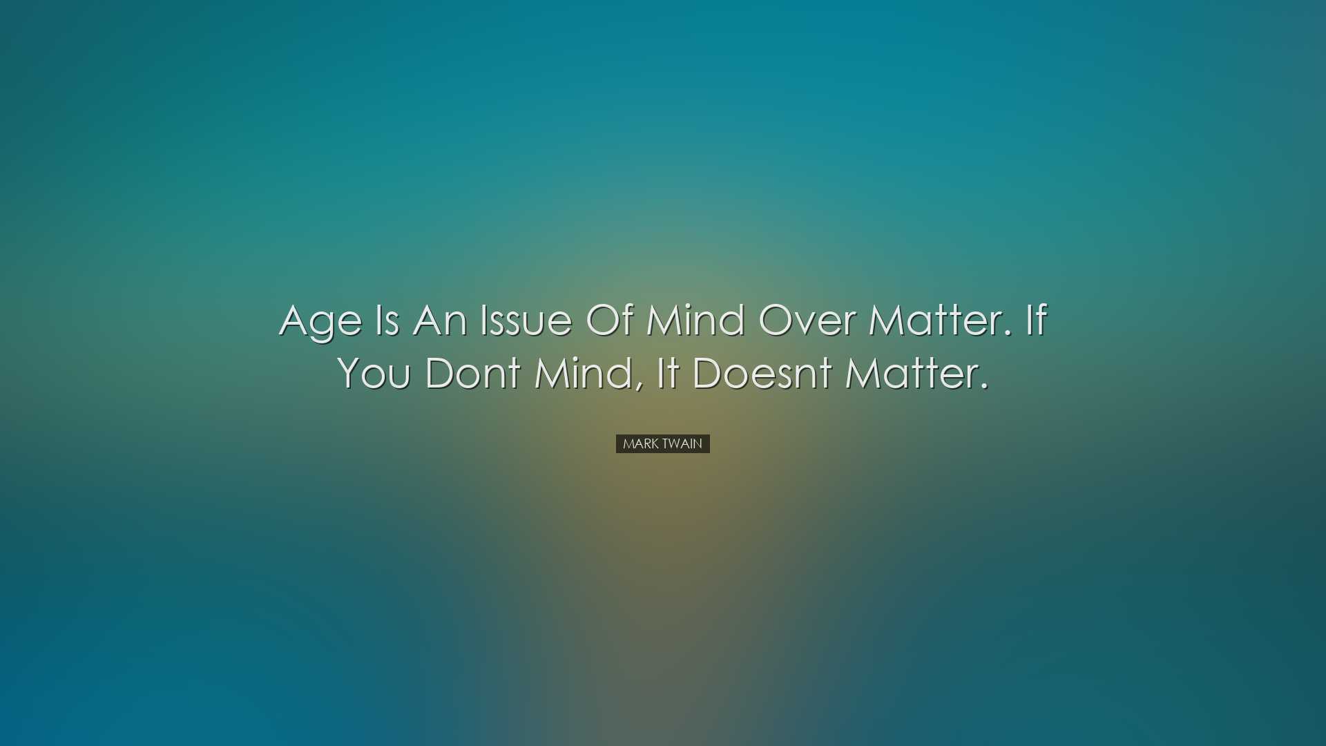 Age is an issue of mind over matter. If you dont mind, it doesnt m