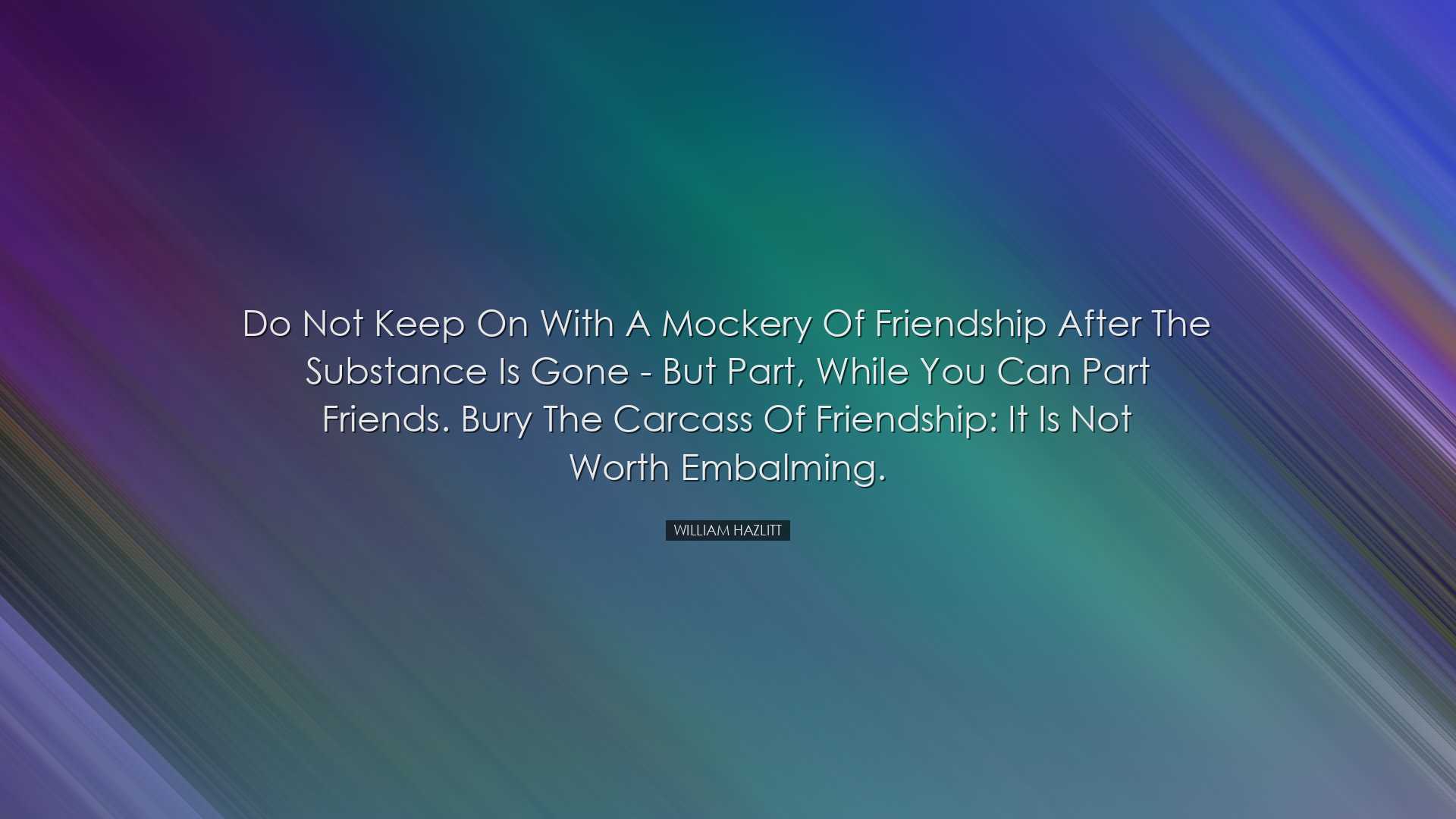 Do not keep on with a mockery of friendship after the substance is