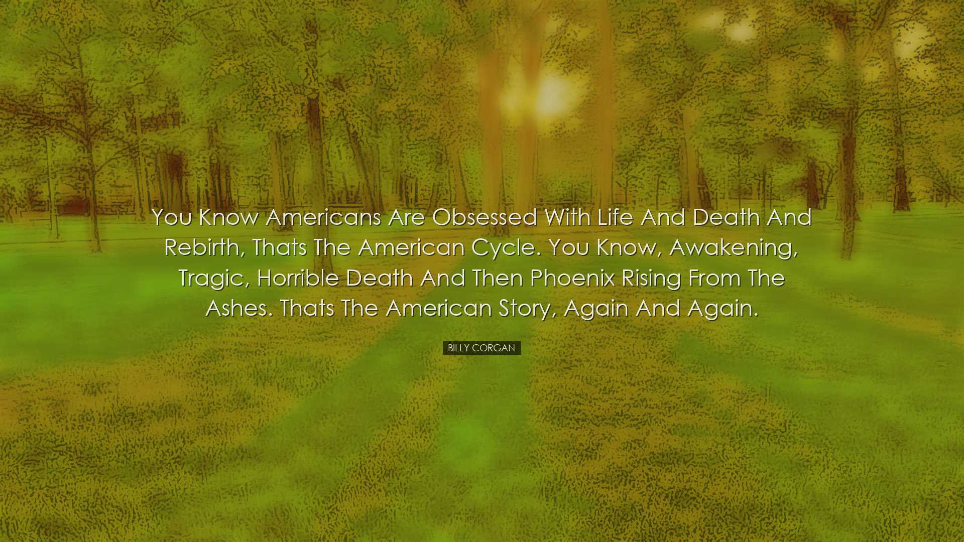 You know Americans are obsessed with life and death and rebirth, t