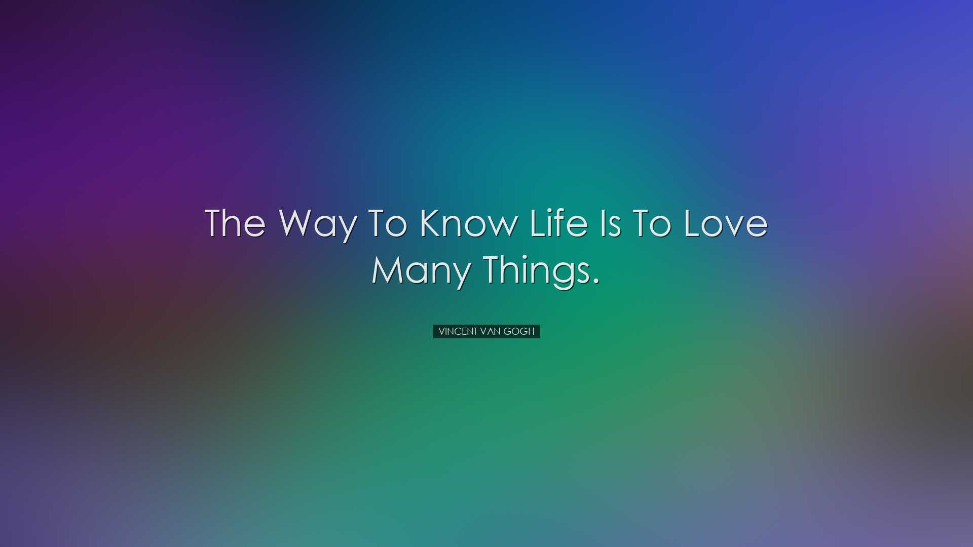 The way to know life is to love many things. - Vincent Van Gogh