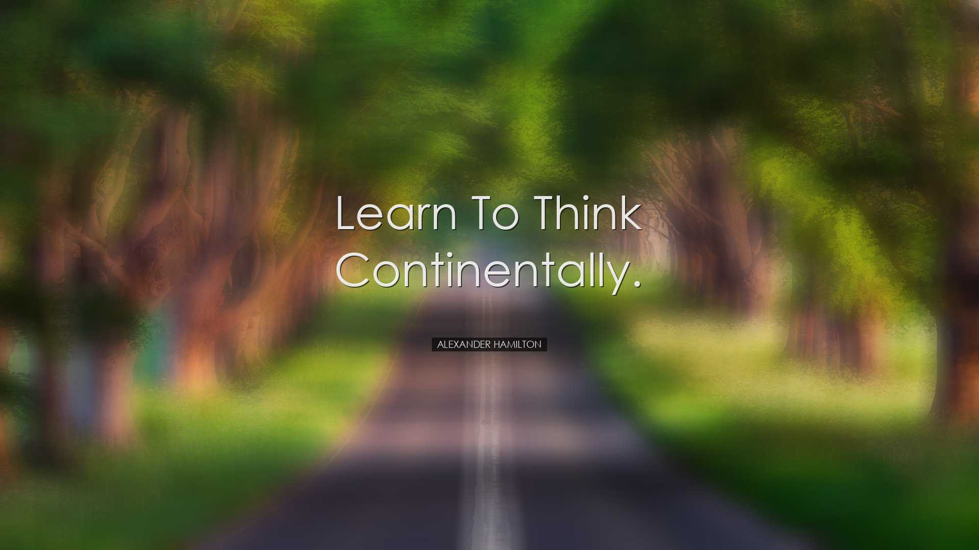 Learn to think continentally. - Alexander Hamilton