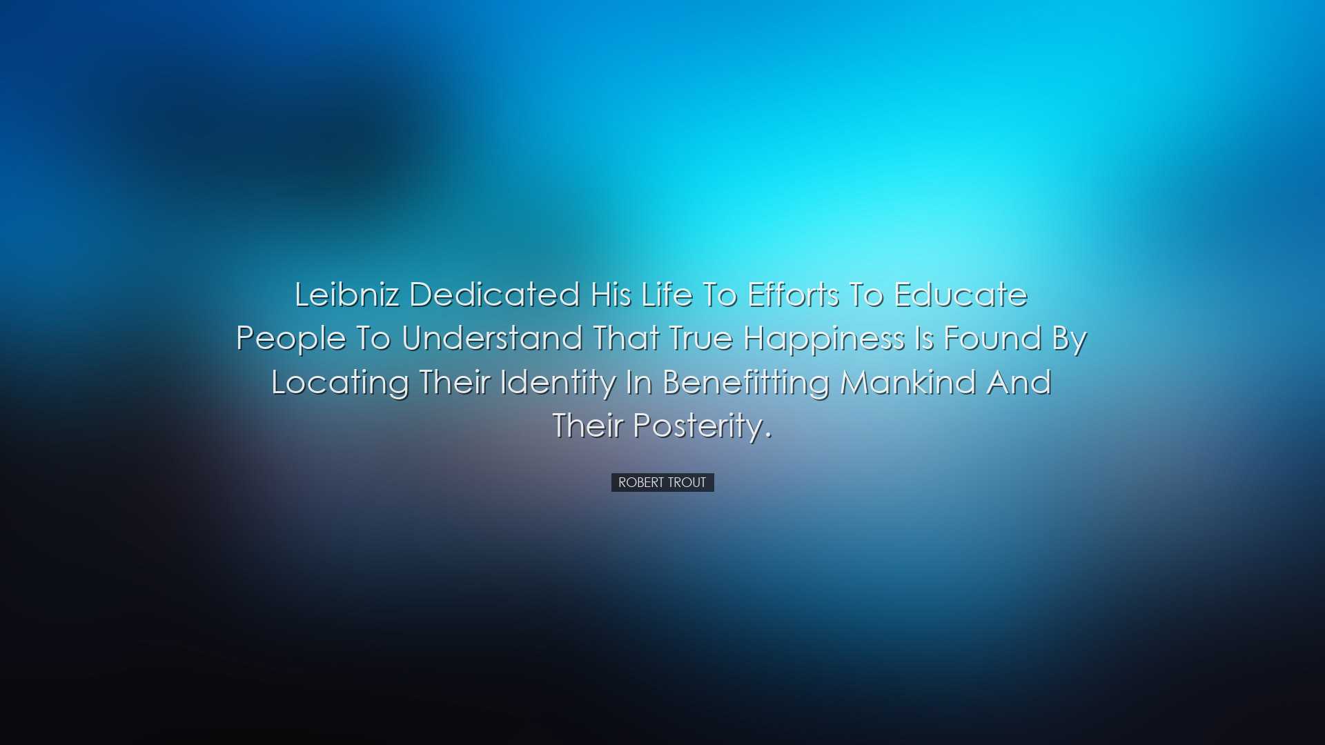 Leibniz dedicated his life to efforts to educate people to underst