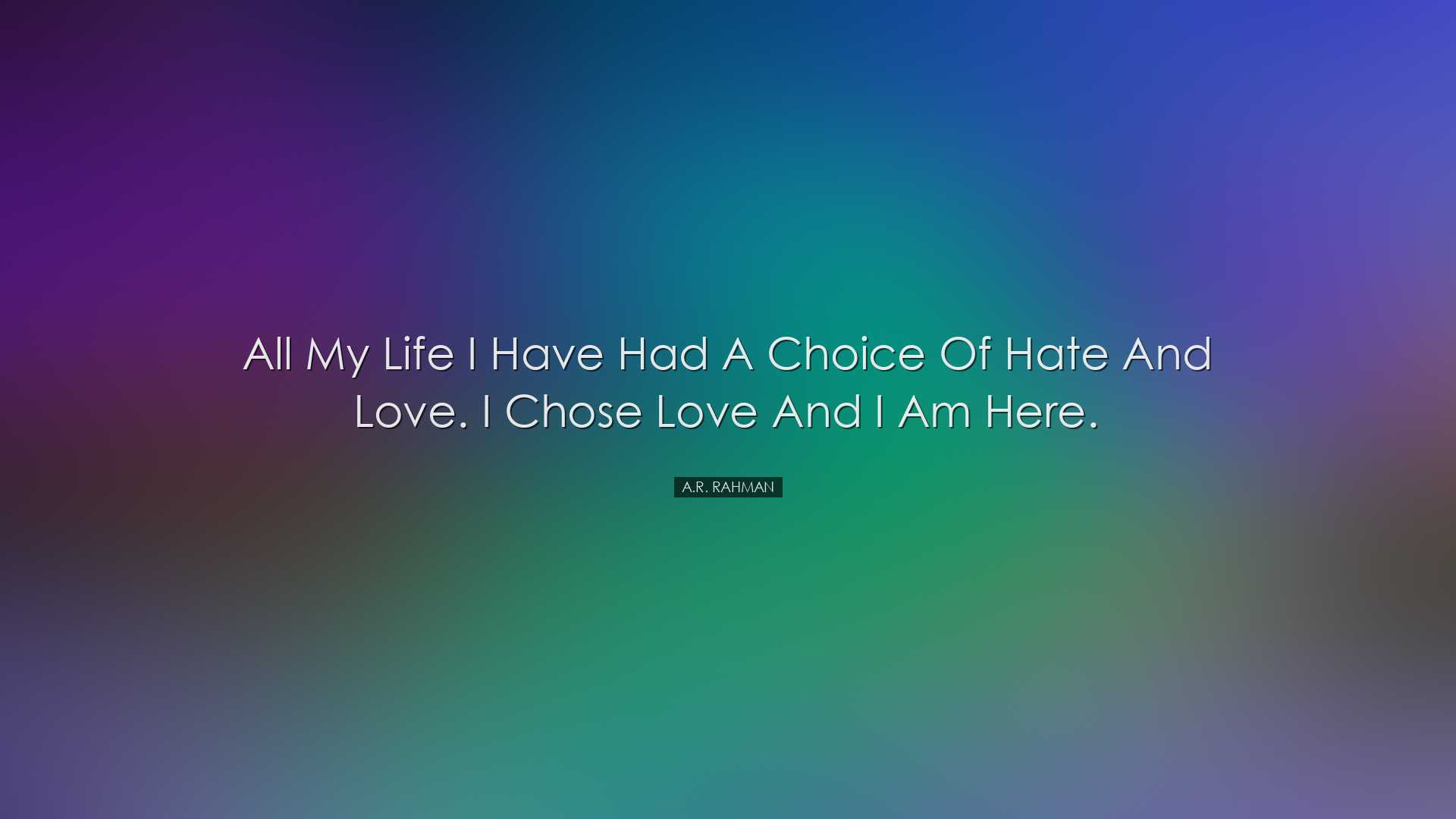 All my life I have had a choice of hate and love. I chose love and