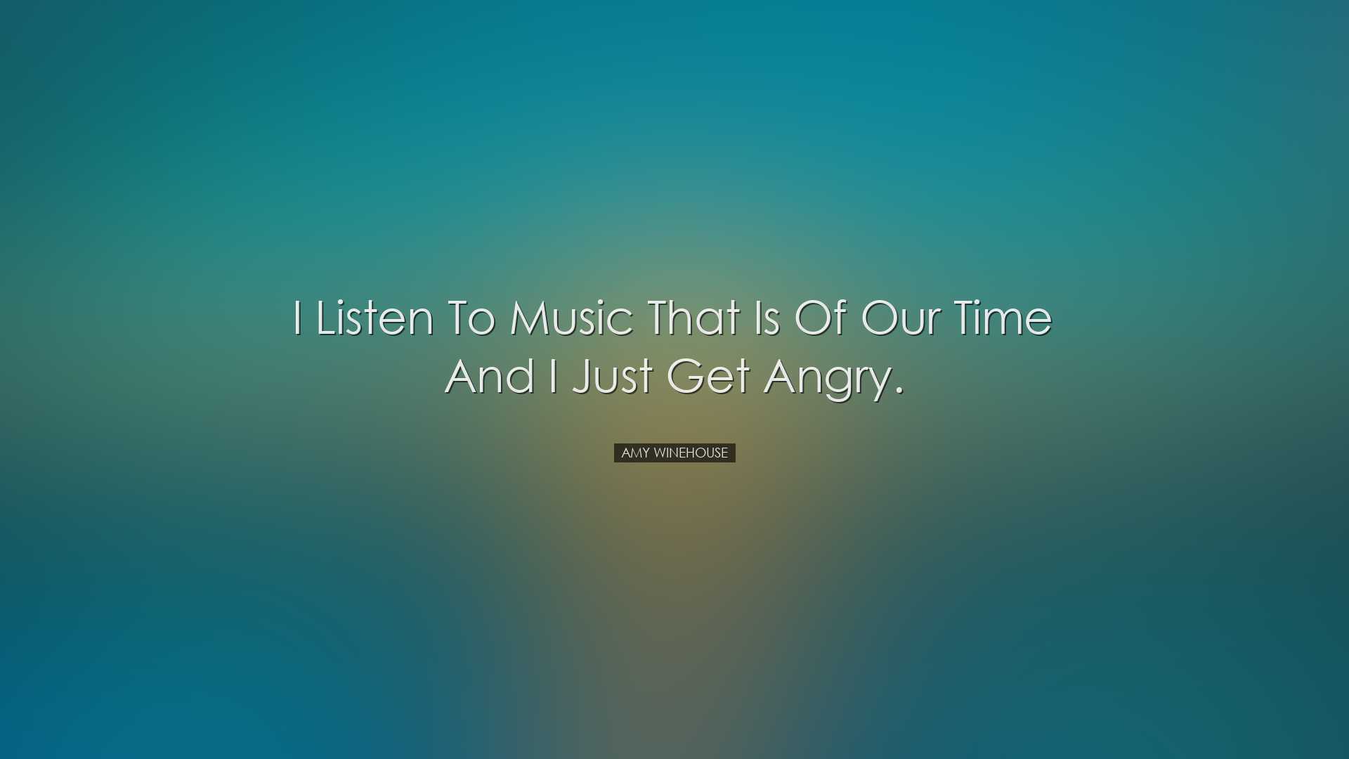 I listen to music that is of our time and I just get angry. - Amy
